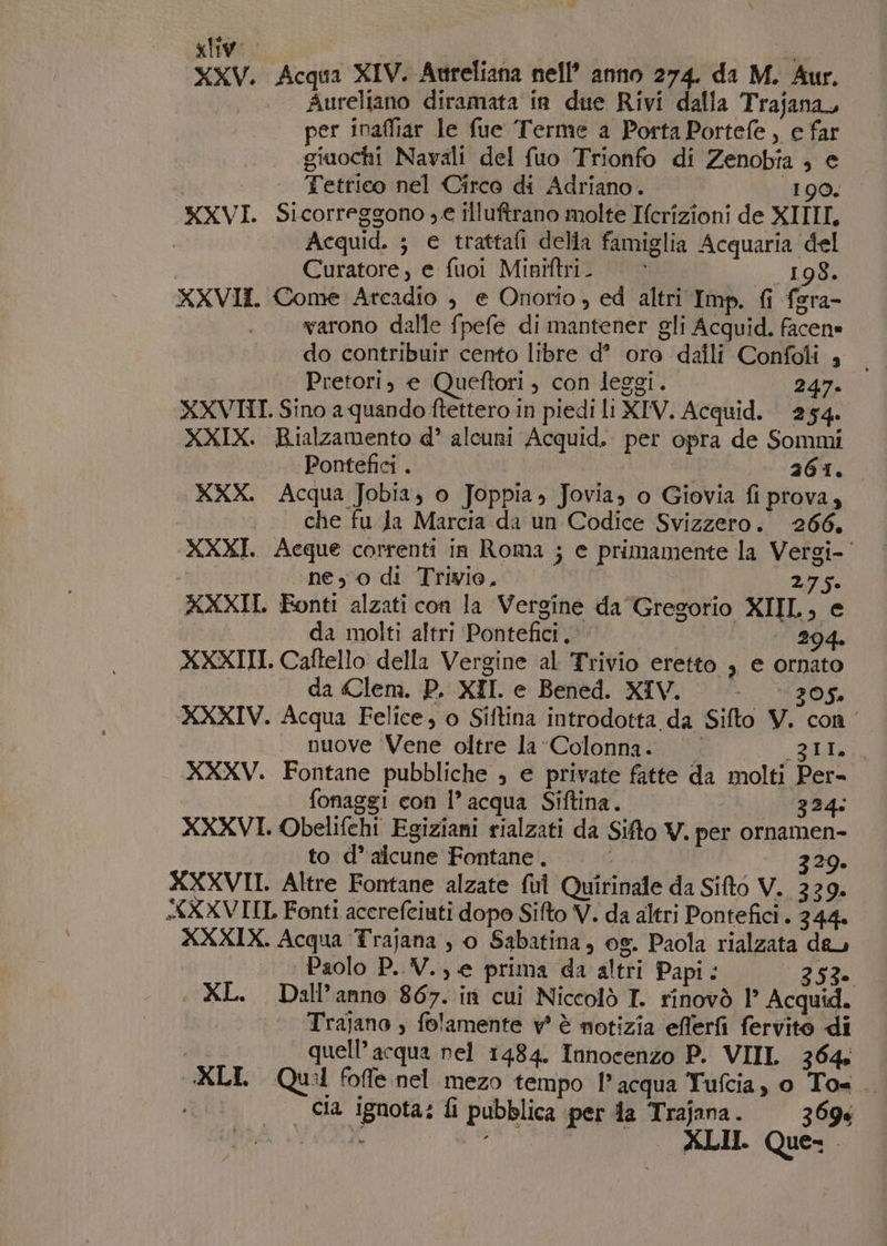 «ly. | ine di XXV. Acqua XIV. Aureliana nell’ anno 274. da M. Aur. | Aureliano diramata in due Rivi dalla Trajana, per inaffiar le fue Terme a Porta Portefe, e far giuochi Navali del fuo Trionfo di Zenobta , e Tetrico nel Circo di Adriano. 190. XXVI. Sicorreggono , e illuftrano molte Ifcrizioni de XITII. | Acquid. ; e trattafi delia famiglia Acquaria del | Curatore, e fuoi Miniftri. | © 198. XXVII. Come Atcadio , e Onorio , ed altri Imp. fi fera- warono dalle fpefe di mantener gli Acquid. facen» do contribuir cento libre d° ore daili Confoti 4 Pretori, e Queftori , con leggi. 247. XXVIII. Sino a quando ftettero in piedi li XIV. Acquid. 254. XXIX. Rialzamento d° alcuni Acquid. per opra de Sommi Pontefici . au 261. XXX. Acqua Jobia, o Joppia, Jovia, o Giovia fi prova, che fu Ja Marcia da un Codice Svizzero. 266. XXXI. Acque correnti in Roma ; e primamente la Vergi-' «ne, 0 di Trivio, | 275. XXXII. Ponti alzati con la Vergine da Gregorio XIIL, e da molti altri Pontefici.\\ 294. XXXIII. Caftello della Vergine al Trivio eretto , e ornato | da Clem. P. XII. e Bened. XIV. 305. XXXIV. Acqua Felice, o Siftina introdotta da Sifto V. con _ nuove Vene oltre la Colonna. gia, XXXV. Fontane pubbliche ; e private fatte da molti Per- fonaggi con l’acqua Siftina. | 324: XXXVI. Obelifehi Egiziani rialzati da Sifto V. per ornamen- to d° alcune Fontane . i 329. XXXVII. Altre Fontane alzate ful Quirinale da Sifto V. 339. XXVIIL Fonti acerefeiuti dopo Sifto V. da altri Pontefici . 344 XXXIX. Acqua Trajana , o Sabatina, og. Paola rialzata deu Paolo P. V., e prima da altri Papi: 253. XL. Dall’anno 867. in cui Niccolò T. rinovò l° Acquid. | Trajano , folamente vw è notizia efferfi fervito di quell’ acqua nel 1484. Innocenzo P. VIIL 364. CKLI. Qui foffe nel mezo tempo l’acqua Tufcia, 0 To. | Cia ignota: fi pubblica per da Trajana. 369% A o XLII. Que: