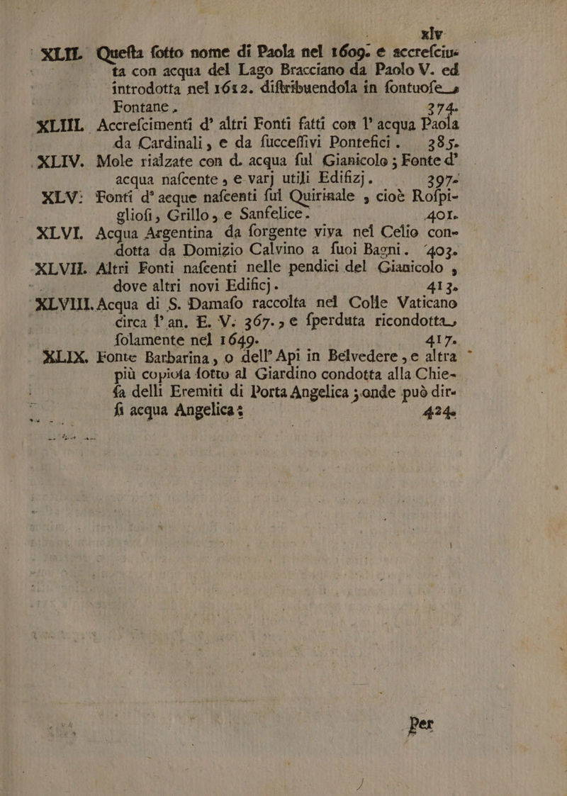 | XILIL Quefta fotto nome di Paola nel 1609. e accrefciu: ‘| ta con acqua del Lago Bracciano da Paolo V. ed introdotta nel 1612. diftribuendola in fontuofe_s Fontane . | 274. XLIIL Accrefcimenti d° altri Fonti fatti con 1° acqua Paola I da Cardinali , e da fucceflivi Pontefici. 385. (XLIV. Mole rialzate con d. acqua ful Gianicole ; Fonte d° acqua nafcente » e-varj utili Edifizj. ——. 397 XLV: Fonti d° acque nafcenti fui Quirinale , cioè Rofpi- gliofi, Grillo , e Sanfelice. | Tie) è XLVI. Acqua Argentina da forgente viva nel Celio con- dotta da Domizio Calvino a fuoi Bagni. ‘403. XLVII. Altri Fonti nafcenti nelle pendici del (Gianicolo ; id dove altri novi Edificj. 413. XLVIII. Acqua di S. Damafo raccolta nel Colle Vaticano . circa lan, E. V. 367.3 € fperduta ricondotta, | folamente nel 1649. 417. XLIX. Fonte Barbarina, 0 dell’ Api in Belvedere, e altra più copiofa fottw al Giardino condotta alla Chie- fa delli Eremiti di Porta Angelica ; onde può dir fi acqua Angelica 424