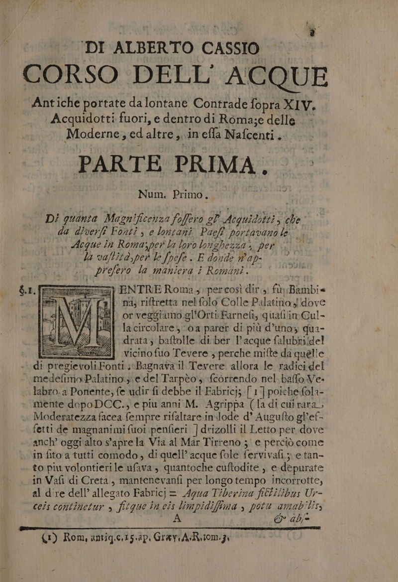 _ DI ALBERTO CASSIO CORSO DELL' ACQUE Antiche portate da lontane Contrade fopra XIV. Acquidotti fuori, e dentro di Roma;e dellè — Moderne, ed altre si «in efla Nafcenti è: PARTE PRIMA. Num. Primo. D/ quanta Masnificenza Filo è op VANO TRE che da diver Fonti , e lontani Paci $ portavano le . Acque in Roma;per la loro longhezza &gt;» per è da va/litd,per lo Jpefe . E donde ap had la maniera î Romani. * FENTRE Roma. percosì dir.s; fù Bindi» nd, riftretta nel folo Colle Palatino, dove W@if orvegsiamo.gl’Orti Farnefi; qualilimCul- (4 più lacircolares 0a parer di più d’unoz; qua- (IAZINIZIE drata; baftolle.di.ber 1° acque falubii/del == AA vicino fuo Tevere, perche mifte da quelle di pregievoli Fonti i0Bagnavail. Tevere allora le radicidel medelimo:Palatino:;\e del Tarpèo; correndo nel. baffo. Ve- labro.a Ponente; fe udir fi debbe il Fabric; [ 1] poiche:fola- mente dopo DCC., e piu anni M. Agrippa (la di cui rara, Moderatezza facea fempre rifaltare in:lode d’ Augufto gl'ef- fetti de magnanimifuoi penfieri |drizolli il Letto per dove anch’ oggi alto 9 apre la Via al Mar Tirreno je perciò come in fito a tutti comodo, di quell’ acque fole fervivafi.;; e tan- to piu volontieri le ufava 3 quantoche cuftodite , e dèpurate in Vafi di Creta, mantenevanfi per longo tempo incorrotte, al d're dell’ allegato Fabricj = = Aqua Tiberina fielilibas Ur- ccis continetur » o fegue in cis limpidifima , potu amab'lis, A EN abi CO) Rom, amigizap GrenAomy,