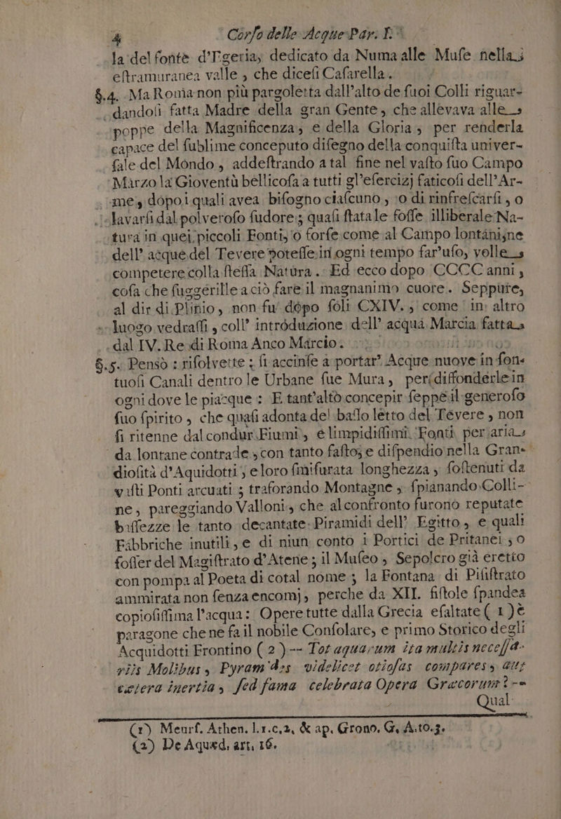 &amp; Corfo delle Acque:Pari DI | 1 la:delfontè d’Tigeriay dedicato da Numa alle Mufe nella; -eftramuranea valle , che dicefi Cafarella. $.4. Ma Ronianon più pargoletta dall’alto de fuoi Colli riguar= -.dandofi fatta Madre della gran Gente, che allevava alles poppe della Magnificenza; e della Gloria; per renderla capace del fublime conceputo difegno della conquifta univer- fale del Mondo, addeftrando a tal fine nel vafto fuo Campo Marzo la Gioventù bellicofa a tutti gl’efercizj faticofi dell’Ar- « megidopo.i quali avea. bifogno ciafcuno , 10 di rinfreftarfi ; 0 clavarfi dal polverofo fudore:; quafi ftatale foffe illiberale Na- tura in quei piccoli Fonti,'0 forfe.come al Campo lontàni,ne dell’ acque.del Tevere oteffe:in ogni tempo far’ufo, velle_s competere colla ftefla Natura .. Ed ecco dopo CCCC anni 4 cofa che fusgerille a ciò fare il magnanimo cuore. Seppure, al dir di Plinio, non fu' dopo foli CXIV. come in: altro luogo vedraffi , coll’ intréduzione dell’ acqua Marcia fattaa dal IV. Redi Roma Anco Marcio. 0} onor 8.5. Pensò : rifolvette : fi accinfe a portar? Acque nuove in fon« tuofi Canali dentro le Urbane fue Mura, perfdiffonderlein ogni dove le piacque : ‘E tant’altò.concepir feppe.il:generofo fuo fpirito , che quafi adonta del ballo letto del Tevere , non fi ritenne dalcondur.Fiumi., e limpidiffimi. ‘Fonti periarias ‘ da lontane contrade.» con tanto faftoj e difpendio nella Gran» diofità d'Aquidotti eloro (mifurata longhezza ; foftenuti da vati Ponti arcuati ; traforando Montagne , fpianando.Colli- ne, pareggiando Valloni., che alconfronto furono reputate baffezze le tanto decantate: Piramidi dell? Egitto, e quali Esbbriche inutili, e di niun conto 1 Portici de Pritanei; 0 fofier del Megiftrato d’Atene; il Mufeo , Sepolcro già eretto con pompa al Poeta di cotal nome; la Fontana di Pififtrato ammirata non fenza encomj, perche da XII filtole fpandea copiofifima l’acqua: Opere tutte dalla Grecia efaltate(1)€ paragone che ne fa il nobile Confolare, e primo Storico degli Acquidotti Frontino (2 )-- Tor aguarum ita multis neceffa- rijs Molibusy Pyram'4:s. videlicet otiofas comparess au; cesera inertia, fed fama celebrata Opera Gracorum?-= | n° Qual (3) Meurf. Athen. l.1.c,2, &amp; ap. Grono, GrA:10.3.