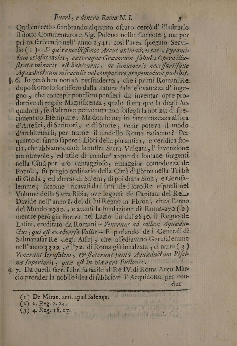 - O fembrando alquanto ofcuro cercò d° illuftrarlo il dotto Commentatore Sig. Poleno nelle fue note } ma per | prima fcrivendo nell’ anno 1 541. così l’avea {piegato Servi. dio(1)--S' quisexcelifimos Arcus animadvertat, Pyrami dum otiofas moles ceterague Grecorum fubuls Opena illu- Strata minoris eft babiturusy ae innumeris neceffariifgue Agquadultuum miraculis veltomparare propemodum pudebit. 6. Io però ben non sò perfuadermi ; che i primi RomaniRe. dopo Romolo fortiffero dalla natura tale elevatezza d’ inge= gno , che concepir poteflero penfieri da inventar opre pro= dottive di regale Magnificenza ) quale fiera quela degli Ace è quidotti , fe d’altrove pervenuta non foffegli la notizia di fpe- rimentato Efemplare. Ma dondle mai in tanta rozezza allora d’Artefici, di Scrittori y e di Storie, venir poteva il modo. d’architettarli, per trarne il modello Roma nafcente?' Per quanto ci fanno fapere i Libri della piu antica, e veridica fto» ria, che abbiamo, cioè la noftra Sacra Vulgata, 1’ invenzione ‘ammirevole , ed utile di condur” acque:da lontane forgenti nella Città per ufo vantaggiofos emaggior comodezza de Popoli , fu pregio ordinario della Città d’Ebron nella Tri bù di Giuda ; ed altresì di Salem, di poi detta Sion, e Gerufa- lemme; ficcome ‘ ricavafi da i fatti (dei loro Re efptefli nel Volume della Sicra Bibia, ove legseli de Capitani del Res Davide nell’ anno I. del di lui Regno in Ebron ) circa l’anno del Mondo 2980. , e avanti la fondazione di Roina-270( 2) mentre però gia fioriva nel Lazio fin dal 2840. il Regno:de Latini, ereditato da Romani » Vezerani ad collem Agiticdite Fuso qui eft esadverfo Vallis:- E parlando dei Generali di Salmanafar Re degli Affirj; che afflediavano Gerufalemme: nell’ anno 3322. ,è 72. di Roma già innalzata , ci narra(3) Venerunt Lerufalem, &amp; ffetorunt juxta Aguedubtum Pijch na Juperioris, que eft in via agri Fellonis. | ui 8. 7. Da quefti facri Libri fr facile al ReIV.di Roma Anco Mare cio prender la nobile-idea di fibbricar 1° Acquidotto per cone dur (1) De Miran. anti, apud Salengui (2) 2. Reg. 2.24. (3) 4. Regi 18,17. \