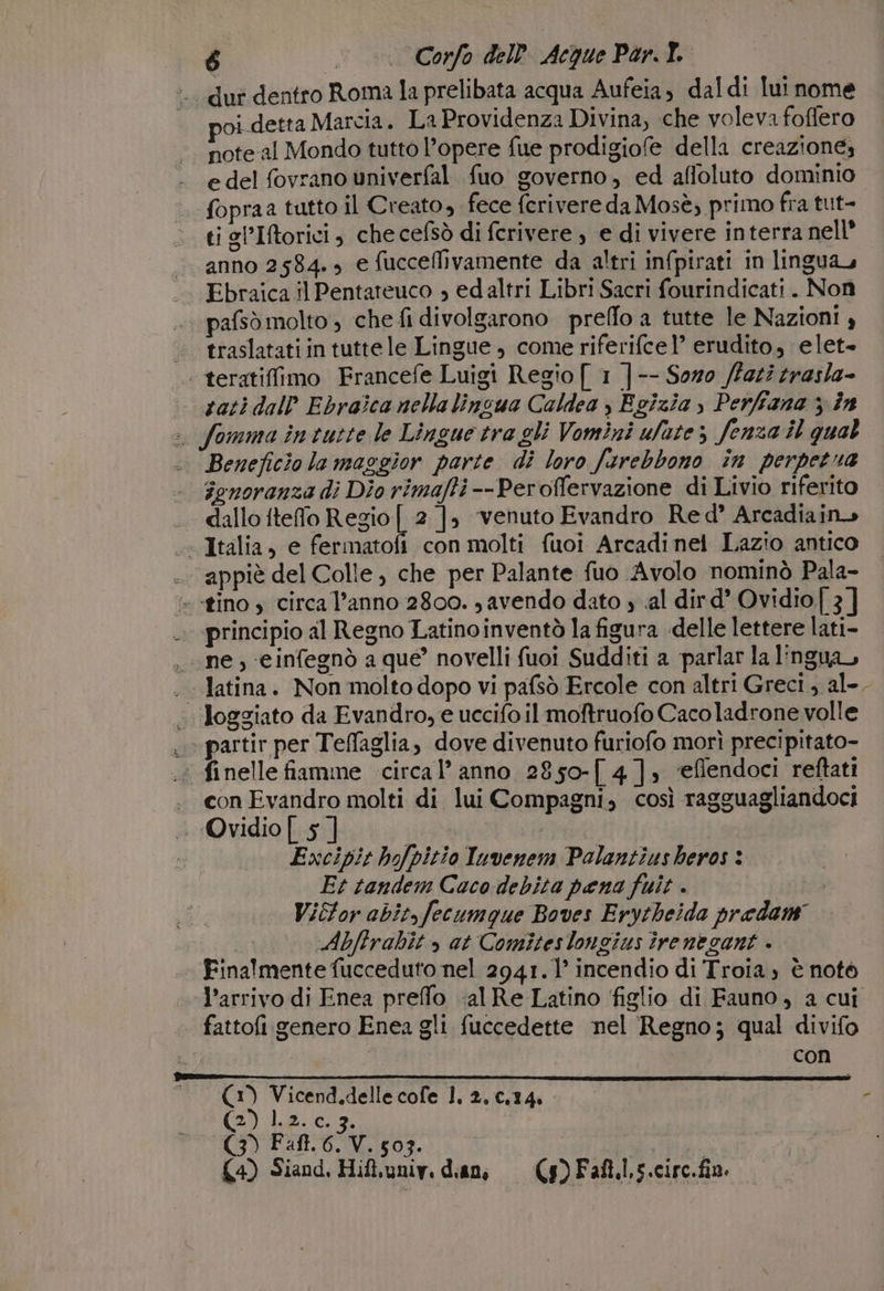 dur dentro Roma la prelibata acqua Aufeia, daldi lui nome oi detta Marcia. La Providenza Divina, che voleva foflero note al Mondo tutto l’opere fue prodigiofe della creazione; e del fovrano univerfal fuo governo, ed affoluto dominio fopraa tutto il Creato, fece fcrivere da Mosè, primo fra tut- &gt;. tigl’Iftorici, che cefsò di fcrivere , e di vivere interra nell «anno 2584. e fucceflivamente da altri infpirati in lingua, Ebraica il Pentateuco , edaltri Libri Sacri fourindicati. Non pafsò molto , che fi divolgarono prello a tutte le Nazioni! » . traslatatiin tuttele Lingue , come riferifcel’ erudito, elet- | teratiffimo Francefe Luigi Regio [ 1 |-- Soro (Fazi zrasla- sati dall Ebraica nella linsua Caldea ) Egizia y Perfiana ; în . fomma inturte le Lingue tra gli Vomini ufate 5 fenza il qual .. Beneficio la maggior parte di loro fsrebbono în perpetua -. Fgnoranza di Dio rimafti --Peroffervazione di Livio riferito . dallo iteffo Regio [ 2 ], ‘venuto Evandro Red’ Arcadiain» « Italia, e fermatofi con molti fuoi Arcadinei Lazio antico ..appiè del Colle, che per Palante fuo Avolo nominò Pala- &amp; «tino s circa l’anno 2800. , avendo dato 4 .al dird’ Ovidio 3] principio al Regno Latinoinventò la figura «delle lettere lati- ne, -einfegnò a que’ novelli fuoi Sudditi a ‘parlar la lingua, . latina. Non molto dopo vi pafsò Ercole con altri Greci , al-. «loggiato da Evandro, e uccifo il moftruofo Cacoladrone volle «partir per Teffaglia, dove divenuto furiofo morì precipitato- : finelle fiamme circa l’ anno 2850-[ 4], ‘eflendoci reftati . conEvandro molti di lui Compagni, così ragguagliandoci . Ovidio | 5 ] I Excipit hofpitio Tuvenem Polantiusheros : Et tandem Caco debita pena fuit . ia Vibtor abit,fecumque Boves Erytheida predam Abfirabit » at Comiteslongius îrenegant . Finalmente fucceduto nel 2941. 1° incendio di Troia, è notò l’arrivo di Enea preffo ;alRe Latino figlio di Fauno, a cui fattofi genero Enea gli fuccedette nel Regno; qual divifo | | con ee liebe | a (1) Vicend.delle cole 1, 2,c,14. f (2) lp.ic3, | CRIVELLI | £4) Siand, Hift,uniy, dian (g) Faft.l.s.circ.fin.