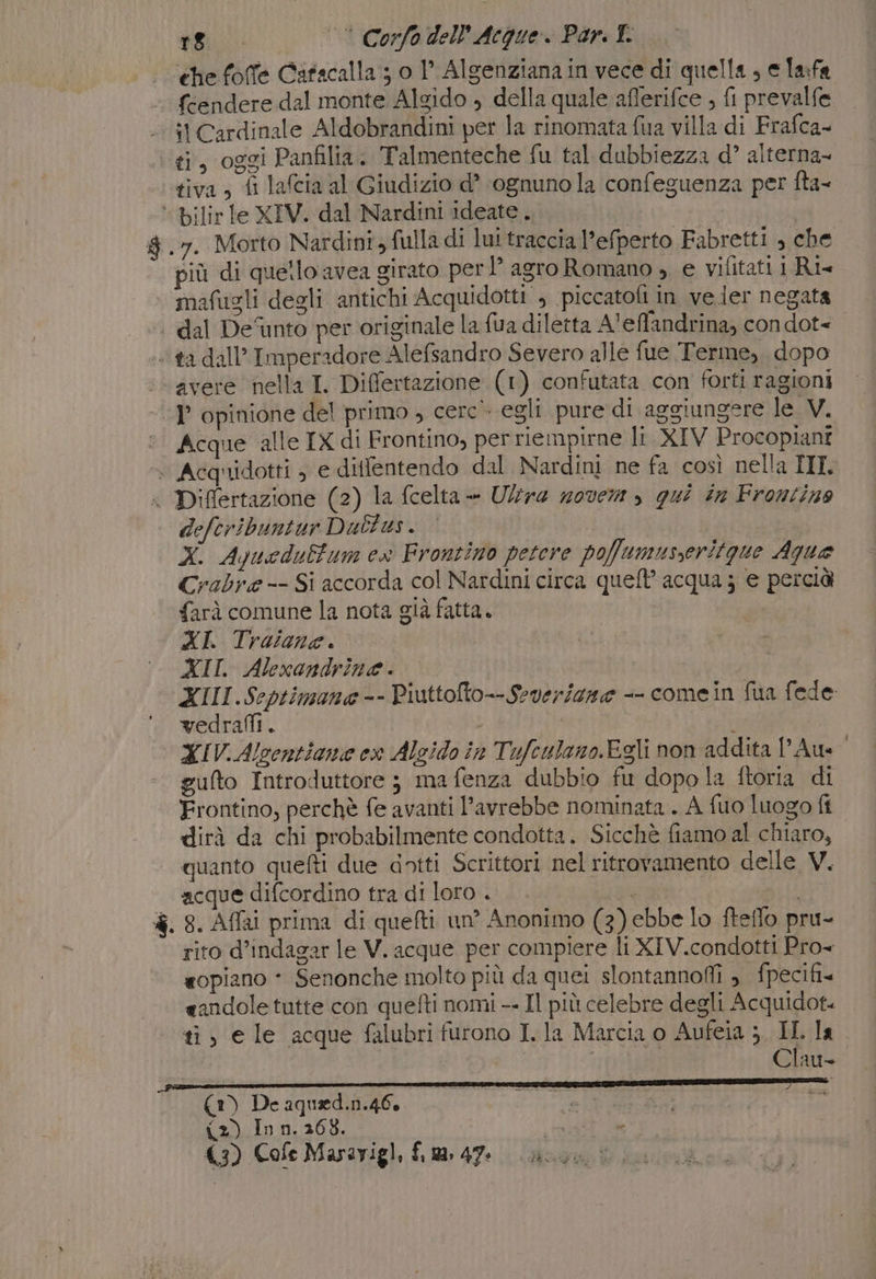 che foffe Catscalla ; o 1° Algenziana in vece di quella, e lafa « féendere dal monte Algido , della quale aflerifce , fi prevalfe :t Cardinale Aldobrandini per la rinomata {ua villa di Frafca- ti, oggi Panfilia. Talmenteche fu tal dubbiezza d’ alterna- tiva, fi lafcia al Giudizio d’ ‘ognuno la confeguenza per fta- ‘ bilir le XIV. dal Nardini ideate. | $ .7. Morto Nardini, fulla di lui traccia l’efperto Fabretti , che più di quetlo avea girato per lg agro Romano , e vifitati Ri mafugli degli antichi Acquidotti ; piccatoli in vejer negata | dal Defunto per originale la fua diletta A'effandrina, condot=+ ta dall’ Imperadore Alefsandro Severo alle fue Terme, dopo ‘avere nella I. Differtazione (1) confutata con forti ragioni -P opinione del primo , cerc- egli pure di aggiungere le V. Acque alle IX di Frontino, per riempirne lt XIV Procopiant + Acquidotti , e diflentendo dal Nardini ne fa così nella III—L « Differtazione (2) la fcelta - Ultra zovem &gt; qui in Frontino defcribuntur Dultus. | Xx. Aquedulfum ex Frontino petere pofumusseritgue Aqua Crabre -- Si accorda col Nardini circa queft' acqua 3 e percià farà comune la nota già fatta. | XI. Traiana. XII. Alexandrine. | XIII.Scptimana-- Piuttolto--Severisgne -- comein fua fede vedrafli. i | XIV. Alcentiane ex Alcido in Tufeulano.Egli non addita l'Aue gufto Introduttore ; ma fenza dubbio fu dopola ftoria di Frontino, perchè fe avanti l'avrebbe nominata . A fuo luogo ff dirà da chi probabilmente condotta. Sicchè fiamo al chiaro, quanto quefti due dotti Scrittori nel ritrovamento delle V. acque difcordino tra di loro .. dan è. 8. Affai prima di quefti un’ Anonimo (3) ebbe lo fteffo pru- rito d’indagar le V. acque per compiere li XIV.condotti Pro «opiano * Senonche molto più da quei slontannofi , fpecifi« «andole tutte con quefti nomi -- Il più celebre degli Acquidot= ti, e le acque falubri furono I. la Marcia o Aufeia ;, IL la | int Clau- (1) De aqued.n.46, | (2) In n. 2608. cea le