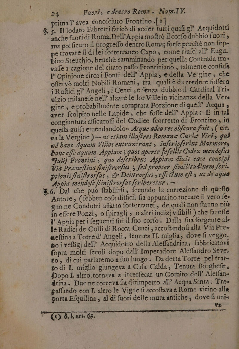 prima |’ avea conofciuto Frontino TE i 5. Il lodato Fabretti faticò di veder tutti quafi sl Acquidotti. ma poi ficuro il progreffo dentro Roma; forfe perchè non fep= pe trovare il di lei fotterraneo Capo , come riufcì all Eugu. bino Steuchio, benchè camminando per quella Contrada tro» valle a cagione del citato paffo Frontiniano , talmente confuf&amp; 1° Opinione circa i Fonti dell” Appia, e della Vergine, che offervò molti Nobili Romani , tra. quali è da credere foffera i Ruftici gl’ Angeli yi Cenci ;e fenza dubbio il Cardinal Tri» ulzio milanefe nell’ alzare le lor Villein vicinanza della Vere gine, e probabilmente comprata Porzione di queft’ Acqua 4 aver fcolpito nelle Lapide, che foffe dell’ Appia: E intal congiuntura aficuroffi del Codice fcorretto di Frontino , if quelta guifa emendandolo-- Acgue adeo res obfcura fuit , ( cit. cala Vergine ) -- 25 etiam illuffres Romane Curie Viri, quo ad bane Aquam Villas extruxerant , înferipferint Marmore, Bance/fe aguam Appiam &gt; quos aperte fefellit Codex mendofus Siulij Frontini &gt; quo deferibens Appiam dixit cam concipi Via Preneftinafinifirorfas &gt; fed propter fimilitudinem feri. Appia mendofe Finiffrorfus fcriberetur. = | 6. Dal che puo ftabilirii, fecondo la correzione di quefto Autore ; (febben cofa difficil fia appuntino toccare il vero fe- gno ne Condotti affatto fotterranei , de quali non ftanno più. in effere Pozzi; o fpiraglj » o altri indizj vifibili ) che facefle 1° Appia peri feguenti fiti il fuo corfo. Dalla fua forgente ale le Radici de Colli di Rocca Cenci , accoftandofi alla Via Pre aeftina a Torre d’ Angeli, fcorrea II. miglia, dove fl veggo. no i veftigj dell’ Acquidotto della Aleffandrina; fabbricatovi fopra molti fecoli dopo dall’ Imperadore Aleffandro Seve. go, dicui parlaremo a fuo luogo . Da detta Torre ‘pel trat- to di I. miglio giungeva a Cafa Calda, Tenuta Borghefe, Dopo I. altro tornava a interfecar un Gomito dell’ Alefian- drina. Due necorreva fia dirimpetto all’ Acqna Santa. Tra= porta Efquilina ; al di fuori delle mura antiche è dove fi unis | va (&lt;&gt; d. ki ars. 66.