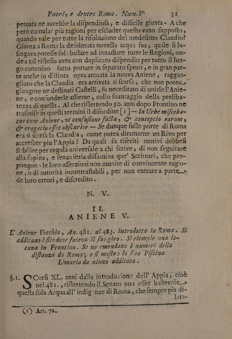 petuata ne aurebbe la difpendiofa, e difficile giunta - A che però cumular più ragioni per efcluder quefto vano fuppofto , quando vale per tutte la rifoluzione del modefimo Claudio? Giunta aRoma la defiderata novella acqua fua, quale fi lu- | fingava poteffe fol: baftare ad innarhare tutte le Regioni, on- dea tal rifleffo avea con duplicato difpendio per tutto il lun- gocammino fatto portare in feparato fpeco , e in gran par- te anche in diftinta opraarcuata la nuova Aniene , raggua- gliato che la Claudia. era arrivata sì fcarfa ,. che non poteas” giungere ne deftinati Caftelli , fu necellitato di unirle l’Anie- ne, econfonderle affieme, collo fuantaggio della preliba= © tezza di quella . Al cheriflettendo 50. anni dopo Frontino ne trafmife in quefti termini il difordine | 1 |-- Ix Urbe mifceba= sur cum Aniene vt confuffone falla, © conceptio carum » &amp;° crogatio effet obfeurior -- Se dunque fulle porte di Roma ra sì (carfa la Claudia-, come potea diramarne.un Rivo per accrefcer piu l'Appia? Daquali {u riferiti. motivi debbefi | ft:bilire per regola univerfale a chi fcrive, di non feguitare alla fupina, e fenza feria diffamina que’ Scrittori, che pro- pongon» le loro.afferzioni non munite di convincente ragio= ne, 0 di autorità incontraftabili , per non entrare a parte. de loro errori , e difcredito .. N. Vi. IE ANIENE V. L Antene Vecchia, An. 481. @1483. introdotta iu Roma. Sì additano i fiti dove faceva il fuo giro. SÌ riempie una lg=- cuna în Frontino. Sè ne emendano i numeri della diffenza da Roma; e ff moffra la {wa Pifcina Limariu da niuno additata .. $.1. (Corfi XL. anni dalla introduzione dell’ Appia, cioè: nel 481. , riflettendo.il Senato non effer baltevole_» quetta fola Acquaall’ indig:nze di Roma, che fempre più di- data= REALI CO SIRIANO IR BINARI 007 ES ARI ARE e A ee pas ° se pa | i (I) Art. 70. | P i