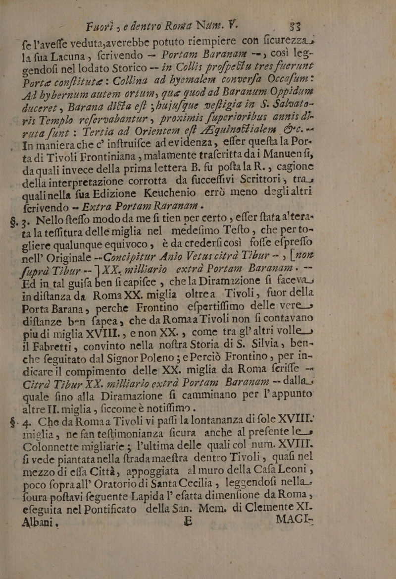 | Fuori) edentro Rowe Num. V. N; - fe l’avefe veduta,averebbe potuto riempiere con ficurezza, ta fua Lacuna, ferivendo -« Porfam Baranare &lt;=) così leg- sendofi nel lodato Storico -- i Co///s profpelta tres fuerunt Porta conffitute : Collina ad hyemalem converfa Occafum* Ad bybernum autem ortum, que quod ad Baranum Oppidun duceret, Barana dilta eft 3 bujufque vefigia in S. Salvato- ‘pis Templo refervabantur , proximis fuperioribus annis die ruta funt: Tertia ad Orientem eft Miquinoltialem Cc. sa In manierache c° inftruifce adevidenza, efler quefta la Por tadi Tivoli Frontiniana , malamente trafcritta dai Manuenfi, daquali invece della prima lettera B. fu poftalaR., cagione della interpretazione corrotta da fucceffivi. Scrittori» tra quali nella fua Edizione Keuchenio errò meno deglialtri {crivendo = ExZra Portam Raranam . $. 3. Nellofteffo modo da me fi tien per certo , effer ftata altera» ta lateflitura delle miglia nel. medefimo Tefto , che per to- gliere qualunque equivoco s è da crederficosì foffe efpreflo nell’ Originale --Corcipitur Anio Vetus citrà Tîbur =, NIZZA fuprà Tibur + |XX, milliario cxtrà Portam Baranam . == Ed in tal guifa ben ficapifce , chela Diramazione fi faceva indiftanza da RomaXX. miglia oltrea Tivoli, fuor della Porta Barana, perche Frontino efpertiffimo delle vere_s diftanze ben fapea, che da Romaa Tivoli non fi contavano piu di miglia XVIII., enon XX. , come tra gl’ altri volle» il Fabretti, convinto nella noftra Storia di S. Silvia, ben- che feguitato dal Signor Poleno ; e Perciò Frontino , per in=. dicare il compimento delle: XX. miglia da Roma ferifle -« Cirò Tibur XX. milliario extrà Portam Baranam - dalla quale fino alla Diramazione fi camminano per l'appunto altre II. miglia , ficcome è notiflimo . $. 4. Che da Romaa Tivoli vi pali la lontananza di fole XVIII: miglia, ne fan teftimonianza ficura anche al prefente lea Colonnette migliarie 5 l’ultima delle quali col num. XVIII. fi vede piantatanella ftrada maeftra dentro Tivoli, quafi nel mezzo di elfa Città, anpoggiata el muro della Cafa Leoni , poco fopraall’ Oratorio di Santa Cecilia , leggendofi nella . foura poftavi feguente Lapida l° efatta dimenfione da Roma, efeguita nel Pontificato della San. Mem. di Clemente XI.