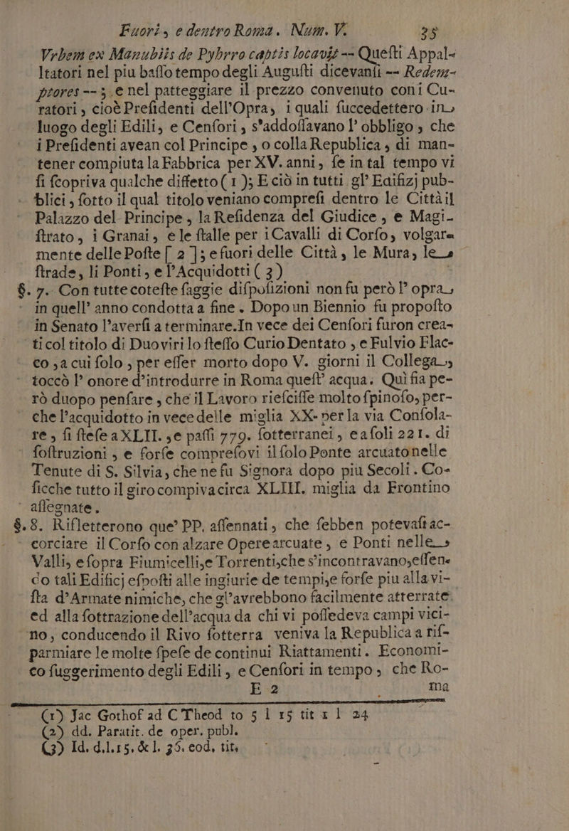 Vrbem ex Manubiis de Pybrro captis lotavit-- Quetti Appal= ltatori nel piu bafflotempodegli Augufti dicevanfi -- Redezz- prores--3.e nel patteggiare il prezzo convenuto coni Cu- ratori) cioè Prefidenti dell’Opra, 1quali fuccedettero in luogo degli Edili, e Cenfori ; s'addoffavano 1’ obbligo 3 che i Prefidenti avean col Principe ; o colla Republica , di man- tener compiuta la Fabbrica per XV. anni, fe in tal tempo vi fi fcopriva qualche diffetto( 1); E ciò in tutti. gl’ Eaifizj pub- + lici, fotto il qual titolo veniano comprefi dentro le Cittàil Palazzo del Principe , la Refidenza del Giudice , e Magi ftrato, i Granai, ele ftalle per iCavalli di Corfo, volgare mente delle Pofte [ 2 ]; e fuori delle Città , le Mura, lee ftrade, li Ponti, el’Acquidotti (3) È $. 7. Con tuttecotefte faggie difpofizioni non fu però 1’ opra, in quell’ anno condotta a fine . Dopo un Biennio fu propofto in Senato l’averfi aterminare.In vece dei Cenfori furon crea- ticol titolo di Duoviri lo fteffo Curio Dentato , e Fulvio Flac- co 3a cui folo , per effer morto dopo V. giorni il Collega» toccò 1° onore d’introdurre in Roma queft’ acqua: Quì fia pe- rò duopo penfare , che il Lavoro riefcife molto fpinofo, per- chel’acquidotto invecedelle miglia XX-»erla via Confola- re; fiftefleaXLII. se pafli 779. fotterranei, eafoli 221. di ' foftruzioni , e forfe comprefovi il folo Ponte arcuatonelle Tenute di S. Silvia, che ne fu Signora dopo piu Secoli . Co- ficche tutto il girocompivacirca XLIII. miglia da Frontino ‘ aflegnate, | $.8. Rifletterono que’ PP, affennati, che febben potevaftac- | corciare il Corfo con alzare Operearcuate , e Ponti nelle» Valli, efopra Fiumicelli,e Torrenti,che s'incontravano,effene co tali Edificj efrofti alle ingiurie de tempie forfe piu allavi- fta d’Armate nimiche, che gl’avrebbono facilmente atterrate. ed alla fottrazione dell’acqua da chi vi poffedeva campi vici- no, conducendo il Rivo fotterra veniva la Republica a rif parmiare le molte fpefe de continui Riattamenti. Economi- co fuggerimento degli Edili, e Cenfori in tempo, che Ro- E 2 ma (1) Jac Gothof ad C Theod to 5 1 rs titaxl 24 (2) dd. Paratit. de oper. publ. (3) Id. d. Lis. &amp; I 36. cod, tità