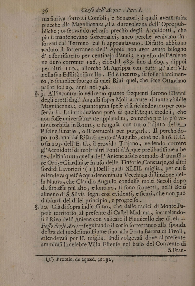 ma fioriva fotto ai Confoli, e Senatori, i quali avean'mira piucche alla Magnificenza alla durevolezza dell’ Opre pub- bliche ; os fervandonelcafo precifo degli Acquidotti , che piu fi mantenevano fotterranei, anco perche venivano rin- forzati dal Terreno cui fi appoggiavano . Di fatto abbiamo veduto il fotterraneo dell’ Appia non aver avuto bifogno d’ elferrifarcito per centinaja d’anni 3 e quefto dell’Aniene ne duro corrente 126. cioèdal 483. fino al 609. ) dippol . per altri 110., allorche M. Agrippa con. tutti gl’ altri VI. nellafua Edilità rifarcillo. Ed è incerto; fe fofferifarcimen» to , 0 femplice fpurgo di quei Riui quel, che fece Ottaviano pallati foli 29. anni nel 748. $.9. All’incontrario vedremo quanto frequenti furono i Danni degli eretti dagl’ Augufti fopra Moli arcuate ditanta vilibile Magnificenza ; equante gran fpefe vi fi richiedevano per cone fervarli. La introduzione però di queft'Acqua credefi, che non foffe univerfalmente applaudita, comeche per lo più ve- niva torbida inRoma, e fangofa con tutto ‘° ajuto delle &gt; Pifcine limarie , o Ricettacoli per purgarla. Il perche do- po 108. anni dal Rifarcinento d’Augufto , cioè nel 816.U.C. ofia 103» dell’E. U..,, ilprovido Trajano, vedendo correre gl’Acquidotti di molti altri Fonti d’Acque prelibatiffime a be re, deftinò tutta quella dell’ Aniene afolo comodo d° innaffla- re Orti,eGiardini,e in ufo delle Tintorie,Conciarje;ed altri. fordidi Lavorieri ‘( 1).Delli quafi XLIII. miglia, per cui fi eftendeva queft'Acqua denominata Vecchia,a diftinzione del- a Nuova, che Claudio Augufto conduffe molti Secoli dopo da fito affai più alto, elontano, fi fono coperti, nelli Beni almeno di S. Silvia fegni così evidenti, e ficuri, che non può dubitarfi del dilei principio , e progreflo . | 8.10. Giàdi fopra indicaffimo , che dalle radici di Monte Pa- | pefe territorio al prefente di Caftel Madama, incanalando» - fi :lRivo dell’ Aniene con. valicare il Fiumicello che dicefi -- Foffo degli Arci=feguitando il corfo fotterraneo alla fponda deftra del medefimo Fiume-fino alla Porta Barana di Tivoli, eftendevafi per II. miglia. Indi volgevafi dove al prefente ammirafi la celebre Villa Eftenfe nel baffo del Convento di Mio . S.Fran- (1) Frontin de aquad, ar1.92+