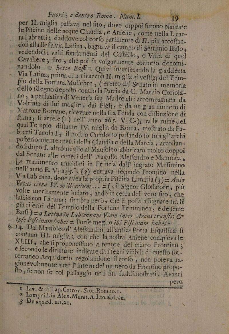 ( n fia Bode dii 'PEMRODA FA i i Fuorì &gt; e dentro Roma. Num.t. TE 2 reati per IL miglia paffava nel ito, dove dippoi furono piantate le Pifcine delle acque Claudia , e Aniene , come nella I. car- taFabrettiz daddove col corto parimente di IT. più accoffan- Cavaliere ; fito, ché poi fu volgarmente corrotto deròini- nandolo = Serre Baff= Quivi interfecarido la giaddétta pio della Fortuna Muliebre , ( eretto dal Senato in memoria dello fd egno depofto contro là Patria da C. Mafzio Coriola- no, a perfuafiva di Veneria fui Madre che accompagnata da Voltinia di lui moglie, dai Figlj, © da un gran numero di Matrone Romane, ricevute nella fina Tenda con diftinzione di ftima, fi arrefe (©) nell’ anno 265. Vi; C-), tra le ruine del qualTempio diftante IV. miglia da Roma, moftrato da Fa- poftériormente eretti delli Claudia e della Marcia 3 accoftan- dofi dopo I. altré miglio al' Maufoleo fabbricato molto doppor dal Senato alle cenesi dell? Augufto Alefandro e Mammea, [a rradimento. tricidati in Froncia dall’ ingrato Maffimino nell’ antio E) V;.2 3‘5-}: (3) entrava fecondo Frontino nella V'aLabicana, dove avea la propria Piftina Limaria (3) = Az/0 volte meritamente lodato, andd'incerca del vero fito., che Balli) = Lor;560%) Labiconom Viam inter Arcus tranfii: ©» 14. Dal Maufoleod® AleRindio all'antica Porta Equilinà fi contano IIT. miglia ; con che là noftra Anîene compieva le XLTII_, chefi proponeffiino a tenore del efatto Frontino ; e fecondole dirîtture indicate dè 1 fegni vifibili di quefto fot- terraneo Acquidotto resolandone il corfo | non poteva ra» gionevolmente aver | intero de' nuinero da Frontino piopo- pero, 1 Liv.&amp;alii ap.Catrov. Stor.Rom.to.1. 2 Lamprid.in Alex.Murat,A.L.to.2.d. 20,