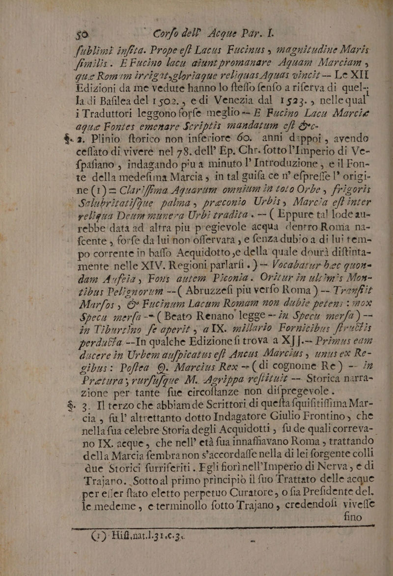 sol. ©». — Corfo dell Acque Por. I fublimi infra. Propeeft Lacus Fucinus, magnitudine Maris fmilis. E Fucino lacu aiunt promanare Aguam Marciam , que Romim inrigitygloriague reliquas Aguas vincit-- Le XII Edizioni da me vedute hanno lo fteffo fenfo a riferva di quel-; la di Bafilea del 1502., edi Venezia dal 1523. nelle qual iTraduttori leggono forfe meglio — E Fucizo Lacu Marcie aque Fontes emenare Scriptis mandatum cht &amp;c. è. 2. Plinio. ftorico non ‘inferiore 60. anni dippoi, avendo ceflato di vivere nel 78. dell’ Ep. Chr. fottol’Imperio di Ve- {pafiano , indagando p'u a minuto l’ Introduzione ; e il Fon- ‘te della medefima Marcia ; in tal guifa ce n° efprefe 1” origi. ‘ne (1)= Clar/ffma Aquorum omnium in toto Orbe, frigoris | Salubritatifgue polma, praeconio Urbisy Marcia eft inter religua Deam munera Urbi tradita . —- ( Eppure tal lode au- rebbe data ad altra piu pregievole acqua dentro Roma na- | {cente, forfe da lui hon'offervata y e fenzadubio a di lui tem- po corrente in baffo Acquidotto,e della quale dourì diftinta- mente nelle XIV. Regioni parlarii » )-- Vocebarur bee quon- dam Aufeia, Fons autem Piconia. Oréur în ultimìs Mox- tibus Pelionorum --( Abruzzefi piu verfo Roma ) -- Trerfit Marfos, © Fucinum Lacum Romam non dubie petens: mox Specu merfa-=( Beato Renano legge = dn Specw merfa ) -- in Tiburt)no fe aperit s a IX. millario Fornicibus ffrultis perduta --In qualche Edizionefi trova a XJ [.-- Primzzs com ducere in Urbem aufpicatus eff Ancus Marcius, unusex Re- gibus: Pofftea @. Marcìus Rex -»( di cognome Re) -- ‘7 Pretura; vurfafgue M. Agrippa reftituit -- Storica narra- zione per tante fue circoftanze non difpregevole . $. 3. Tl terzo che abbiamde Scrittori di quefta fquifitiffima Mar- | |. cia, ful’ altrettanto dotto Indagatore Giulio Frontino, che nella fua celebre Storia degli Acquidotti, fude qualicorreva-. no IX. acque, che nell’ età fua innaffiavano Roma ; trattando della Marcia fembranon s'accordaffe nella di lei forgente colli due Storici furriferiti Fgli fiorì nell’Imperio di Nerva, e di Trajano._Sottoal primo prìncipio il fuo Trattato delle acque per eller ftato eletto perpetuo Curatore, o fia Prefidente del. le medeme, eterminollo fotto Trajano , credendoli viveffe | ; fino ala