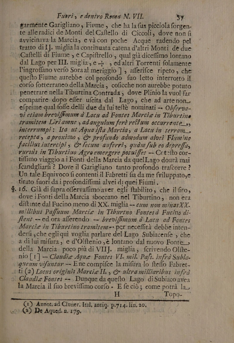 da te alleradici de Monti del Caftello di Ciccoli, dove non {i avvicinava la Marcia, e vàcon poche Acque. radendo pel tratto dil]J. migliala continuata catena d’altri Monti dé due Caftelli di Fiume , e Capiftrello:, qual già diceffimo lontano dal Lago per III. miglia,e-+ , edaltri Torrenti folamente l’ingroffano verfo Sora al meriggio ] , afferifce ripeto , che corfo fotterraneo della Marcia, coficche non aurebbe potuto penetrare nella Tiburtina Contrada; dove Plinio la vuol far comparire. dopo efler ufcita dal Lago, che ad artenon, efprime qual.foffe delli due da lui teftè nominati =» 02/erv2- vi etiam brevifimum è Lacu ad Fontes Marcia in Tiburtine tramiten Liri amne , adansulum ferò rellum occurrente_s, snterrumpi &gt; Ita ut Aquaiffa Marcia, a Lacu in terram_, recepta, aproximo , © profundo admodum alvei Flumine tiffimo viaggio a i Fonti della Marcia da quelLago dourà mai Un tale Equnivoco fi contenti.il Fabretti fia da me fviluppato;e dove iFonti della Marcia sboccano nel Tiburtino, . non era diftante dal Fucino meno di XX. miglia -- cu72 #07 2/223XX. millibus Paffuum Marcia in Tiburtno Fontesà Fucino di- ffent -- ed ora aflerendo -- brevifmum è Lacu ed Fonzes Marcia in Tiburtino tramitem=* per neceffità debbe inten- derfi ,che egliquì voglia parlare del Lago Subiacenfe , che a di lui mifura, e d’Olftenio ) è lontano dal nuovo Fonte.» della Marcia. poco più di VIIJ. miglia; fcrivendo Olfte- nio [1] -- Qloudie Ague Fontes VI. mil. Pafs. infrò Subla» iqueum vifuntur-- Ene compifce la mifura lo fteflo Fabret. la Marcia il fuo breviffimo corfo » E fe ciò; come potrà la, 4 H Ei sin o OP9= Si (1) Annot, ad Cluner. Ital, antig. p.714. lin. 20, (3) De Aquedì nii7zg, i Vila i |