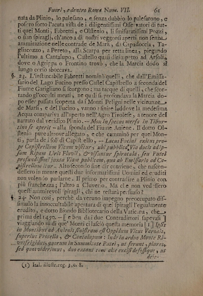 . mata da Plinio, lo palefano ; e fenza dubbio lo palefarono ; e pofero forto l’acuta vifta de i diligentifimi Offervatori di tut» « tiquei Monti, Fabrettiy eOlftenio , li fimifuratifimi Pozzi, o fian fpiraglj, ch’anco a dì noftri veggonfi aperti non fenza, ammirazione nelle contrade de Marti, di Capadoccia, Ta- gliacozzo , a Pereto, alla Scarpa-per rettalinea, piegando l’ultimo a Cantalupo, Caftello quafi dirimpetto ad Arfolia dove o Agrippa o Frontino trovò , chela Marcia dodo sì lungo corfo sboccava. (1: por 3 23. L’inftancabile Fabretti nominò quelli , che dall’Emiffa- fariodel Lago Fucino preffo Caftel Capiftrello a feconda del Fiume Garigliano fi fcorgono : ma tacque di quelli, che fcor- tando gl’occulti meati., ne quali fi. profondava Ta Marcia do- | poefler paflata fcoperta dai Monti Peligni nelle vicinanze _s de Marfi, e del Fucino , vanno a finire laddove la medefima Acqua compariva all'aperto nell’Agro Tivolefe , a tenore del narrato dal veridico Plinio. -- Mox in /pecus merfa în Tibur= «dino fe aperit —- alla fponda del Fiume Aniene . Il dotto Ol= - ftenio purealtrove allegato ; e che camminò per quei Mon- tl, parla de i folidi Capiftello , -- LacusFucini exitus pro= pe Capiftrellum Vicum viftur, ubì pubblica Via ducir adip- Sum Ripam Liris Fluvit, &amp;vifuntur fpivacula, fu Puteî profundifimi junto Viam publicam, qua ab Emiffario ad Ca- Lifirellumi itur.. Altofeconido fine dir conviene, che nafcon- deflero in mente quefti due informatifimi Uomini ed eruditi non volenio parlarne . Il primo. per contradire a Plinio con più franchezza; l’altro a Cluverio. Ma cle non ved-ffero . queftiammirevoli ‘piragli ,, chi ne reftarì perfuafo ? è. 24- Non cosi, perchè da veruno impegno preoccupato dif- fimulò la innoccultabile apertura di quei {i piragli l’'egualmente erudito, e dotto Biondo Bibliotecario della Vaticana, che_s prima del1450.--{ e ben dai due Contradittori fapevafi ] viaggiando sù di que’ Monti ci lafciò queta memoria | 1] 1pf5 in Montibus ak Anienis feniffram ch Oppidum Vicus Varonis, ‘ fuperius Protella, &amp; Cantalupu: Inde in arduo Monte Ri- » UUIfriSIdus, quorum inSummicate Puteì &gt; ut ferunt s pluresa fed quosviderimus, duo extant rum alte excel defefigue» ut Cai (1) Ital. illufir,reg. 300 Sk.