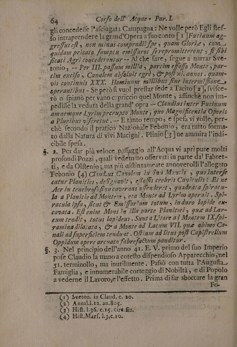 - ‘gliconcedeffe l'afciugata Campagna: Ne volle però Egli ftef- {o intraprendere lagrand’Opera a fuo conto | 1 ]Fzc7227 ag- gre/fus ef» non minus compendi!Jpe , quam Glorie , cum_, quidam pricato, fumpiu emiffuros ferepromitterent » fi ibi cati Agri coucederentur Al che fare, fegue a narrar Sve- | ‘“tonio, -- Per III. paffum millia , partim effofo Monte , por- sim excifo &gt; Canalem abfoluit egrò , © poft wi. annos . quam- mis continuis XXX. Hominnm millibus fine învermifione_s operantibus - Se però fi vuol preftar fede a Tacito [ 2], (vifce- rò o fpianò per vano cipriccio quel Monte ; affinchè non im- . pediflela veduta della erand’ opra —— Claudius inter Fucinum | amnemqgue Lyrimprerupto Monte , quo Magnificentia Operis a Pluribus viferetue .-- E tànto tempo, e fpefa vi volle, per- chè fecondo il pratico’ Nazionale Febonio';” era tutto forma- to dalla Natara di vivi Macigni. Plinio [ 3 ]ne ammira l’indi- — cibile fpefa. I RRROTTORI $. 2. Perdar più veloce paflaggio all’Acqua vi aprì pure molti rofondi Pozzi , quali vedemmo offervatiin parte dal Fabret- _. ti, eda Olftenio;,ma più aiftintameate annoverolli l'allegato Febonio (4) Cliut.us Conolem ii nu Mantis è quo înterfe catur Planities , deffiznavit, eMoffs crebris Cuniculis: Br ne Acer in tenebrofofé su cavernas vffenderet » quadrata /piracu- | Ja a Planizic ad Montevs &gt; eta Monte ad Lyrim aperuit . Spi- racula ipfa, ficut &amp; Emiffarîium totum &gt; induro lnpide ese cavata. Elf enim Mons in ila parte Planitici, que ad Lar- cum tendit , totus lapideus. Sunta L’tore al Montem IX.fpi- ‘vaminadilatara, &amp; a Monte ad Lacum VII. que abimo Ca- nali ad fuperficiom tendust . Offium ad Litus poft Capiftrellum Oppidum opere arcuato fabrefaQum panditur . | | S. 2. Nel principio dell’anno 41. È. V. primo del fuo Imperio pofe Claudio la mano a cotefto difpendiofo Apparecchio snel s1.terminollo , ma inutilmente. Pafsò con tutta l’Ausufta_, Famiglia, e innumerabile corteggio di Nobiltà , ‘e di Popolo a vederne il Lavoro,e l’effetto . Prima di far sboccare la gran (1) Sveton. in Claud. c. 20. | (2) Annal.l.12. 2n.805. d (3) Hift. 1.36. c.15. cire.fini (4) Hift.Marf, L3.c.10,