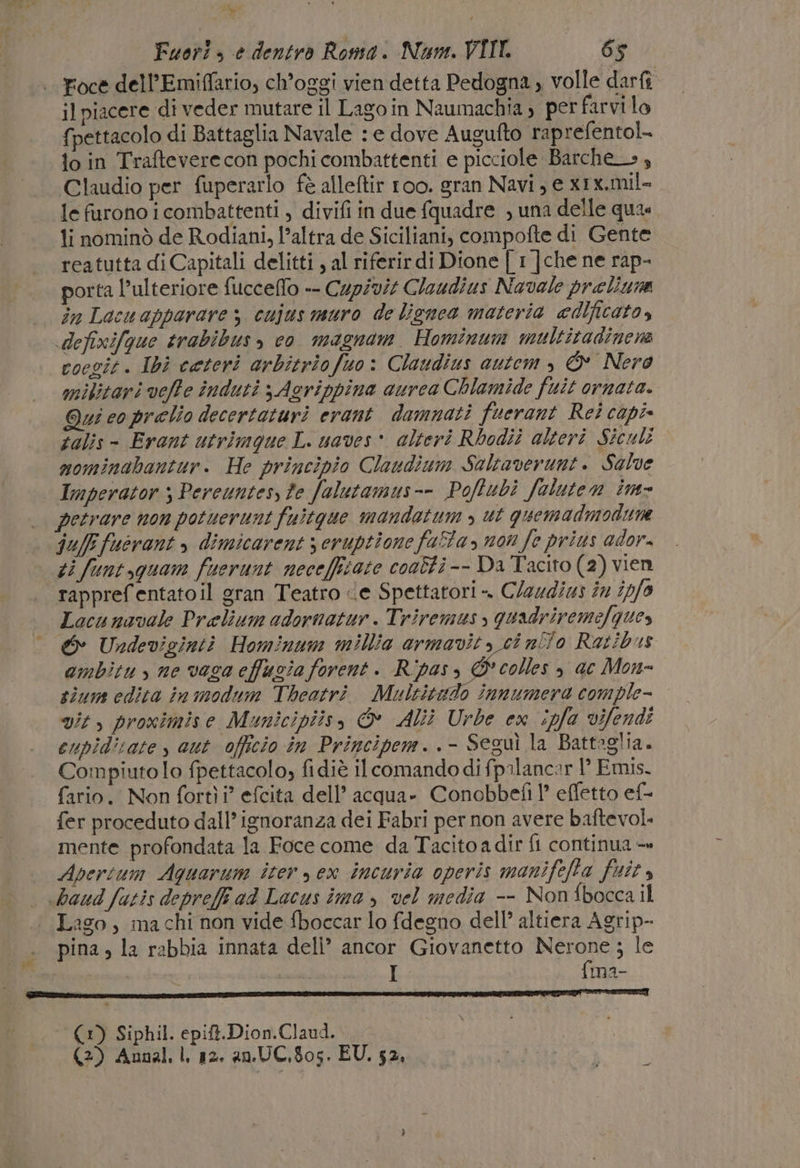 MILE) h - Fuori» è dentro Roma. Num. VIII 65 Foce dell’Emiffario, ch’oggi vien detta Pedogna , volle darfi il piacere di veder mutare il Lagoin Naumachia; per farvi lo {pettacolo di Battaglia Navale : e dove Augufto raprefentol- io in Traftevere con pochi combattenti e picciole Barche», Claudio per fuperarlo fè alleftir 100. gran Navi , e x1x.mil- le furono i combattenti , divifi in due {quadre , una delle quas li nominò de Rodiani, l’altra de Siciliani, compofte di Gente reatutta di Capitali delitti , al riferir di Dione | 1 ]che ne rap- porta l'ulteriore fucceflo -- Cupivit Cloudius Navale praliuna in Lacuapparare 3 cujus muro de lignea materia edificato, defixifque trabibus, co magnam Hominum multitadinene cocgit. Ibi ceteri arbitriofuo: Claudius autem , © Nero mikitari veffe induti 3 Agrippina aurca Chlamide fuit ornata. Qui co prelio decertaturi erant damnati fuerant Rei capi» talis - Erant utrimque L. uaves * alteri Rbodii alteri Siculi mominabantur. He principio Claudium Saltaverunt. Salve Imperator ; Pereuntesy fe falutamus-- Poftubì faluten im- petrare non potuerunt fuitgue mandatum &gt; ut quemadmodune ju/Ffuérant &gt; dimicarent s eruptione fata, non Je prius ador. ti funt,quam fuerunt necefficate coaffi -- Da Tacito (2) vien rapprefentatoil gran Teatro ce Spettatori ». Claud/us in (p/a Locunavale Prelium adornatur . Triremus , quadriremefques ambitu, ne vaca effuzia forent. Ripas, © colles , ac Mon- sium edita in modum Theatrì. Multitado innumera comple- vit, proximise Municipiis, &amp; Alii Urbe ex ipfa vifendi eupiditate , aut officio în Principem..- Seguì la Battaglia. Compiuto lo fpettacolo, fidiè il comando di fpilancar P Emis. fario. Non fortìi” efcita dell’ acqua- Conobbefi 1? effetto ef- fer proceduto dall’ ignoranza dei Fabri per non avere baftevol. mente profondata la Foce come. da Tacito a dir fi continua — Apertum Aguarum iter y ex incuria operis manifefta fuit, Lago, ma chi non vide fboccar lo fdegno dell’ altiera Agrip- pina, la rabbia innata deli’ ancor Giovanetto Nerone ; le | L {ma- (1) Siphil. epift.Dion.Claud..