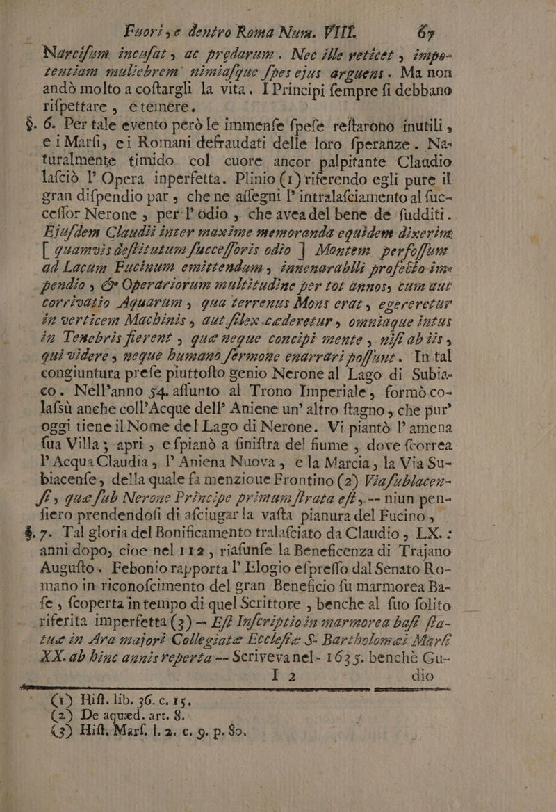 Narcifum incufat &gt; cc predaraum. Nec ille veticet &gt; impa- centiam muliebrem' nimiafgue fpes ejus arguens. Ma non andò molto a coftargli la vita. I Principi fempre fi debbano rifpettare, etemére. | | $. 6. Per tale evento però le immenfe fpefe reftarono inutili , | @1Marfi, ei Romani defraudati delle loro fperanze. Na: | turalmente timido. col cuore ancor palpitante Claudio lafciò l’ Opera inperfetta. Plinio (1) riferendo egli pure il gran difpendio par , che ne aflegni l’'intralafciamento al fuc- | ceffor Nerone ; per’l’odio , che avea del bene de fudditi.. Eju/dem Claudîi inter maxime memoranda equidem dixerim. [| guamvis deftitutum fucceforis odio | Montem perfofftm ad Lacum Fucinum emittendum, innenerabili profeéto imme pendio, &amp; Operariorum multitudine per tot annos, cum cut | corrivatio Aguarum , qua terrenus Mons erat, egereretur in verticem Machinis , aut filex caderetur, omniaque intus în Tenebris fierent , que neque concipì mente y niff ab iis, qui Videre, neque humano fermone enarrari poffynt. In.tal congiuntura prefe piuttofto genio Nerone al Lago di Subia co. NelPanno 54. affunto al Trono Imperiale, formò co- lafsù anche coll’Acque dell’ Aniene un? altro ftagno 4 che pur” | oggi tiene ilNome del Lago di Nerone. Vi piantò |’ amena fua Villa ; apri, e fpianò a finiftra del fume , dove fcorrea }’ Acqua Claudia , 1° Aniena Nuova, e la Marcia, la Via Su- biacenfe, della quale fa menzioue Frontino (2) Via/Wblecen- Ss que fub Nerone Principe primumftrata eft .-- niun pen- fiero prendendofi di afciugar la vafta pianura del Fucino, è. 7. Tal gloria del Bonificamento tralafciato da Claudio , LX. : anni dopo, cioe nel 112 , riafunfe la Beneficenza di Trajano Augufto. Febonio rapporta 1’ Elogio efpreffo dal Senato Ro- mano in riconofcimento del gran Beneficio fu marmorea Ba- .. fe, fcopertaintempo di quel Scrittore , benche al fuo folito . riferita imperfetta(3)-— 5/2 Iu/criptioin marmorea baff Ra- tue in Ara majori Collegiata Eccelefta S- Bartholomei Marfî NA. ab hinc annisreperta-- Serivevanel- 163 5. benchè Gu- I 2 dio © (1) Rif. lib. 36.c.15. @) De aquad. art. 8.