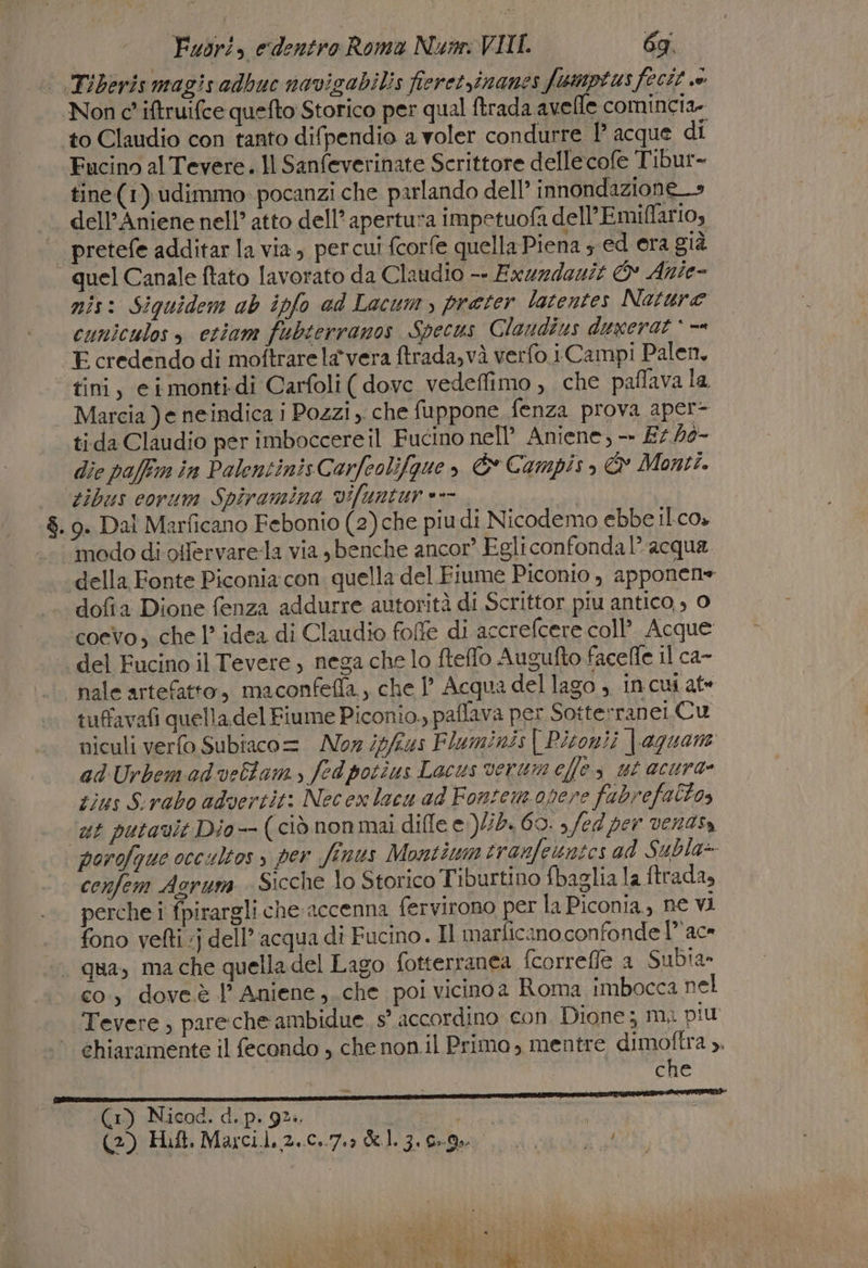 Non c' iftruifce quefto Storico per qual ftrada avelle comincia. Fucino al Tevere. Il Sanfeverinate Scrittore dellecofe Tibur- tine (1) udimmo. pocanzi che parlando dell’ innondazione_&gt; dell'Aniene nell’ atto dell’apertura impetuofa dell’Emiffario, quel Canale ftato lavorato da Claudio -- Exuzdezit © Ante- mis: Siquidem ab ipfo ad Lacum, preter latentes Nature cuniculos » ctiam fubterranos Specus Clandius duxerat * == E credendo di moftrare la vera ftrada,và verfo i Campi Palen, tini, eimonti.di Carfoli( dove vedeffimo , che paffava la Marcia )e neindica i Pozzi, che fuppone fenza prova aper- tida Claudio per imboccere il Fucino nell’ Aniene, — £5 46- dic paffm în Polentinis Carfeolifgue , È Campis, &amp; Monti. tibus corum Spiramina vifuntur ==. modo di otfervare-la via sbenche ancor’ Egli confondal’ acqua dofia Dione fenza addurre autorità di Scrittor piu antico, , 0 coevo, che 1 idea di Claudio folfe di accrefcere coll Acque del Fucino il Tevere , nega che lo fteflo Augufto facefle Il ca- nale artefatto, maconfefla., che 1’ Acqua del lago , incui ate tuffavafi quella del Fiume Piconio., paflava per Sotterranei.Cu niculi verfo Subiaco =. MNoz //i4s Fluminis | Pisoni; | aguane adUrbemadvellam, fedpotîus Lacus verumeflos ut acura- tins Sirabo advertit: Necex lacu ad Fonsem opere fabrefaltos st putavit Dio- (ciò nonmai diffe e )/2. 69. , fed per venasa cenfem Agrum Sicche lo Storico Tiburtino {baglia la ftrada, perche i fpirargli che accenna fervirono per la Piconia., ne vi fono vefti »j dell’ acqua di Fucino. Il marficano confonde 1” ace co, doveè l’ Aniene,.che poi vicinoa Roma imbocca nel Tevere, pare che ambidue. s° accordino con Dione; m, più chiaramente il fecondo , che non.il Primo, mentre dimoftra ». che (1) Nicad. d. p. 9%. | En a