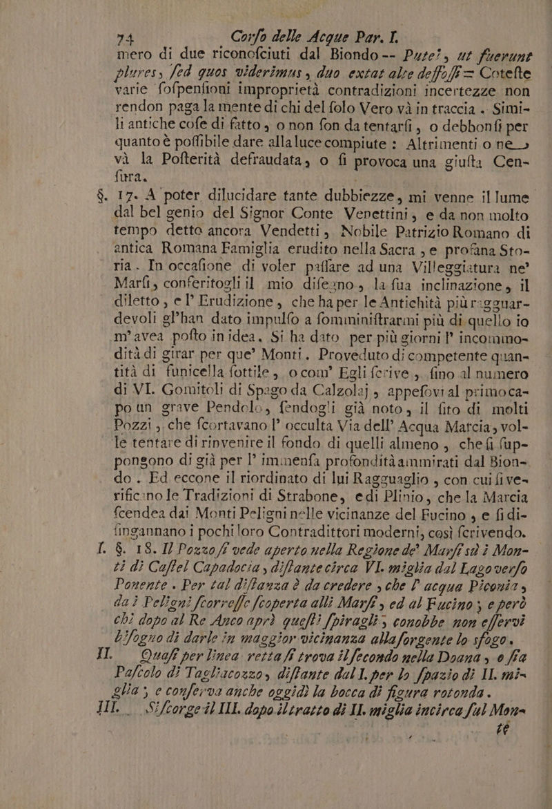 mero di due riconcfciuti dal Biondo -- Pute?, 44 fuerunt pluress fed quos viderimus, duo extat alte deffoff= Cotefte varie fofpenttoni improprietà contradizioni incertezze non rendon paga la mente di chi del folo Vero và in traccia . Simi- li antiche cofe di fatto , 0 non fon da tentarfi, 0 debbonfi per quanto è poflibile dare alla luce compiute : Altrimenti o ne» và la Pofterità defraudata, o fi provoca una giufta Cen- fura. vai 17. A poter dilucidare tante dubbiezze, mi venne illume dal bel genio del Signor Conte Vepettini, e da non molto tempo detto ancora Vendetti, Nobile Patrizio Romano di antica Romana Famiglia erudito nella Sacra , e profana Sto- ria. In occafione di voler paffare ad una Villeggiatura ne’ Marfi, conferitogli il mio difezno., la fua inclinazione, il diletto , e P Erudizione, che ha per le Antichità più ragguar- devoli gl’han dato impulfo a fomminiftrarmi più di quello io m°avea pofto inidea. Si ha dato per più giorni P incommo- dità di girar per que’ Monti. Proveduto di competente quan- tità di funicella fottile, o com’ Egli ferive ,. fino al numero di VI. Gomitoli di Spago da Calzolaj ; appefovi al primoca- po un grave Pendolo, fendogli già noto, il fito di molti Pozzi ,.che fcortavano 1° occulta Via dell’ Acqua Matcia, vol- le tentare di rinvenire il fondo di quelli almeno , chefi (up- pongono di già per 1° Immenfa profondità ammirati dal Bion- do . Ed eccone il riordinato di lui Ragguaglio , con cui fi ve- rificano le Tradizioni di Strabone, edi Plinio, che la Marcia {cendea dai Monti Peligni nelle vicinanze del Fucino , e fidi- fingannano i pochi loro Contradittori moderni, così fcrivendo. I. $. 18. IZ Pozzo ff vede aperto nella Regione de? Marfî st è Mon=. ti dì Caffel Capadocia , diffantecirca VI. miglia dal Lagoverfo Ponente . Per tal diffanza è da credere » che D acqua Piconia, dai Peligni fcorreffe (coperta alli Marft , ed al Fucino; e però chi dopo al Re Anco aprì quefti [piragli; conobbe non effervì &amp;ifogno di darle in maggior vicinanza allaforgente lo sfogo. II Quof per linea vetta fi trova ilfecondo nelle Doana &gt; 0 fia Pafcolo di Tagliacozzo, diffante dall per lo fpazio di IL mi= ga; e conferva anche oggidì la bocca di figura rotonda. JHIl. «Sifcorgeil II dopo iltratto di II. miglia incirca ful Me digg! ti a r f :