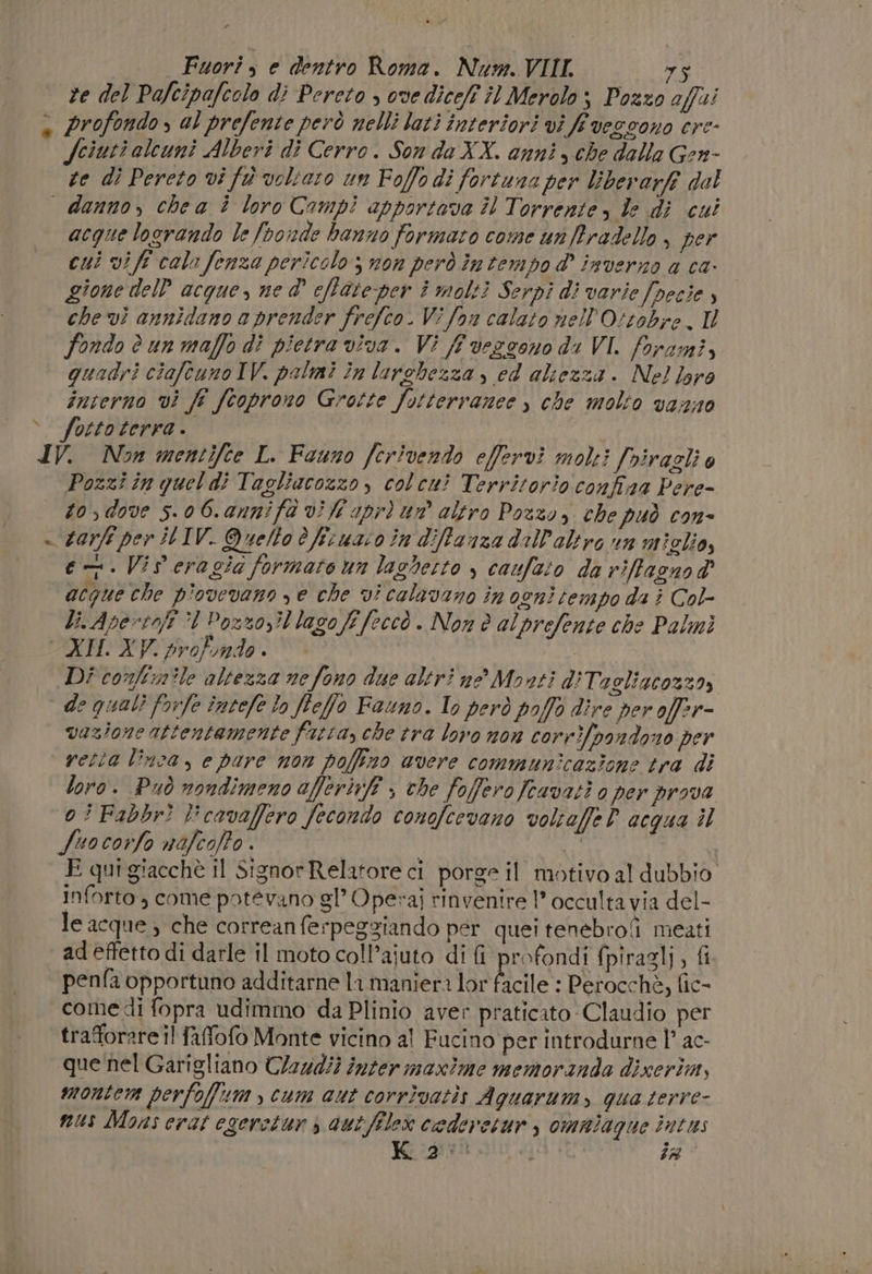 Fuori, e dentro Roma. Num. VIII. 75 re del Pafcipafcolo di Pereto , ove diceff îl Merolo; Pozzo affi » profondo s al prefente però nelli lati interiori vi fe veggono ere- fciuti alcuni Alberi di Cerro. Son do XX. anni, che dalla Gen- te di Pereto vi fà voltaro un Foffo di fortuna per liberarft dol danno, chea i loro Campi apportova Îl Torrente , le dj cui acque logrando le foonde hanno formato come un fradello , per cui vi fé cal» fenza pericolo ; non però in tempo d' inverno a ca- gione del’ acque, ne d° eftate per î molti Serpi di varie Joecie che vi annidano a prender frefco. Vi fon calato nell'Ottobre. Il fondo è un maffo di pietra viva. Vi ff veggono di VI. forami, quadri ciafcuno IV. palmi în larchezza , cd altezza. Nel! laro interno vi ff fcoprono Grotte fotterranee ) che molto vazno &gt;. fottoterra. | IV. Non mentifce L. Fauno fcrivendo effervì molti Jviragli è Pozzi in quel di Tagliacozzo, colcui Territorio confiaa Pere- to, dove 5.06.annifà vi fi pri un altro Pozzo, che può con- - zarfi per IL IV. Quello è fituaso in diffanza dall'altro rn miglio, en. Vis eragia formato un laghesto , caufato da rifacnod acque che p'ovevano ye che vi calavano in ogni tempo da è Col- Li. Apertofi ‘1 Posso? lagoff [eccò . Non è alprefente che Palmi XII. XV. protindo . | Di conftnile altezza ne fono due altri ne Monti diTagliacozza, de quali forfe întefe lo ffeffo Fauno. Io però poffo dire per offer- vazione attentamente fatta, che tra lovo non corrifoondono per vetta linca, e pare non poffzo avere communicazione tra di loro. Può nondimeno afferiff , che fofferofcavati o per prova 0ÌFabbr} l'cavaffero fecondo conofcevano voltaffe D acqua il fuocorfo nofcoffo . | | I E qui giacchè Il Signor Relatore ci porge il motivo al dubbio inforto, come potévano gl’ Operai rinvenire 1 occulta via del- le acque; che correanferpeggiando per quei tenebrofi meati ad effetto di darle il moto coll’ajuto di fi profondi fpiragli, fi penfa opportuno additarne la maniera lor ficile : Perocchè, fic- come di fopra udimmo da Plinio aver praticato Claudio per ‘trafforare il faffofo Monte vicino al Fucino per introdurne 1° ac- que‘nel Garigliano Cl2ud?) inter maxìme memoranda dixerim, montem perfoffum cum aut corrivatis Aguarum, qua terre- nus Mons erat egeretun s dutfilex codeveturs omalagne intus Ko a':. ET dt