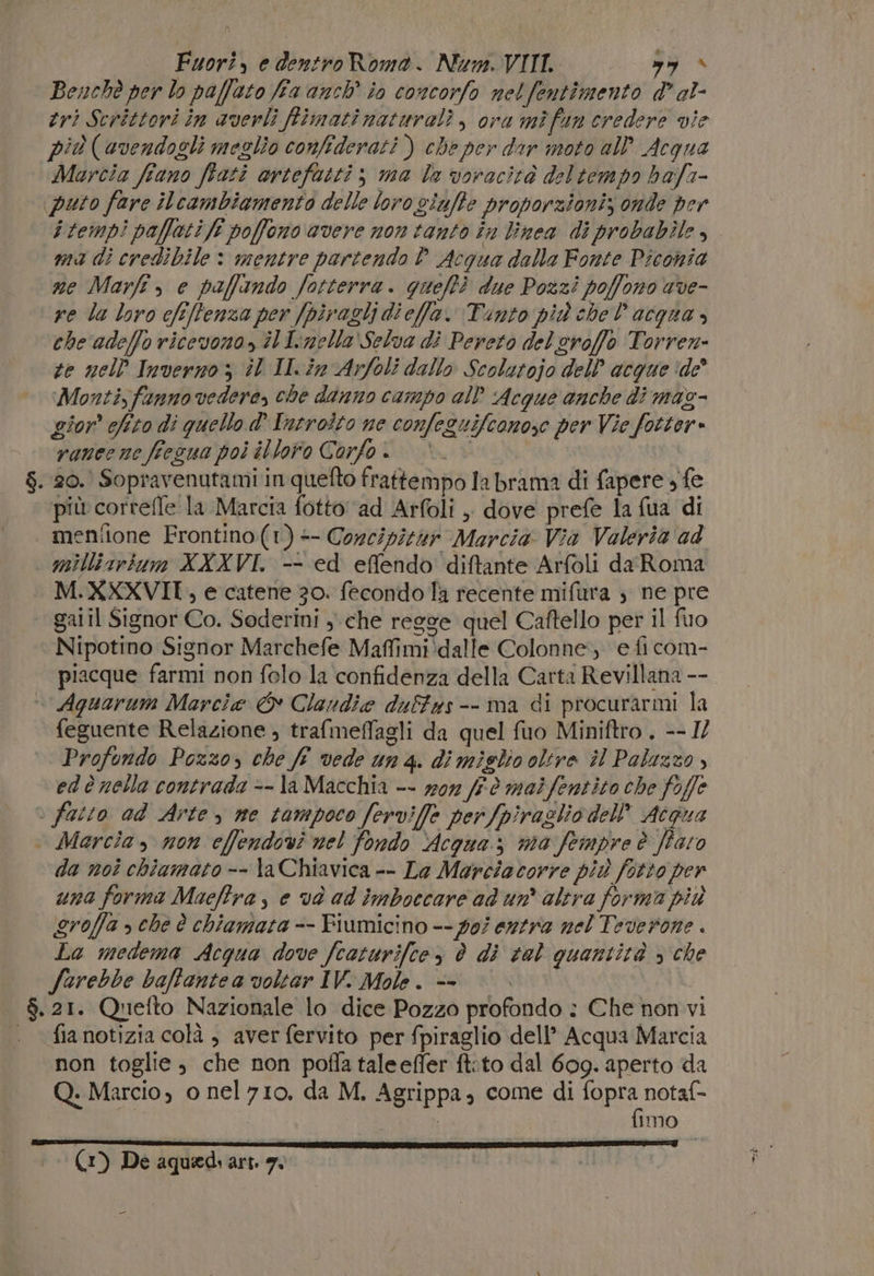 Fuori, e dentro Roma. Num. VIII. n Benchè per lo paffato fia anch' io concorfo netfentimento d' al- tri Scrittori in averli fimati naturali, ora mìfun credere vie più («vendogli meglio confiderati ) che per dar moto all’ Acqua Marcia fiano frati artefatti; ma la voracità deltempo ba/a- puto fare ilcambiamento delle loro viuffe proporzioniz onde per ma di credibile : mentre partendo P_Acqua dalla Fonte Piconia me Marfî , e paffando fotterra. gueftì due Pozzi poffono ave- re la loro cfeftenza per [piraglj dieffa. Tunto più chel acqua » che adeffo ricevono, il Iinella'Selva di Pereto del eroffo Torren- te nell Inverno, il ILin Arfoli dallo Scolutojo dell’ acque ‘de’ Monti,fanno vedere, che danno campo all Acque anche di maz- gior chito di quello d' Introito ne confeguifeonose per Vie fotter» rauecne fiezua poi illoro Corfo. . 20. Sopravenutami in quefto frattempo la brama di fapere , fe più correfle la Marcia fotto‘'ad Arfoli , dove prefe la {ua di meniione Frontino(t)- Corcipitar Marcia Via Valeria ad | millisrium XXXVI. -- ed effendo diftante Arfoli daRoma M.XXXVII, e catene 30. fecondo la recente mifura } ne pre gal il Signor Co. Sederini , che regge quel Caftello per il fuo Nipotino Signor Marchefe Maffimi:dalle Colonne, e fi com- piacque farmi non folo la confidenza della Carta Revillana -- | Aquarum Marcia &amp; Clandie duffas-- ma di procurarmi la feguente Relazione , trafmeffagli da quel fuo Miniftro . -- IZ Profondo Pozzo, che ff vede un 4. di miglio oltre il Palazzo , edè nella contrada -- la Macchia -- won ff.è maifentito che fojfe è fatto ad Arte , ne tampoco ferviffe perfpiraglio dell’ Acqua Marcia, mon effendovi nel fondo Acqua; ma fempre è [Paro da noî chiamato -- \a Chiavica -- La Marciatorre più fotto per una forma Macftra, e vd ad imboccare ad un altra forma più groffa &gt; che è chiamata -- Fiumicino -- poi entra nel Teverone . La medema Acqua dove fcaturifte, è di tel quantità &gt; che farebbe baffantea voltar IV. Mole. &lt;= | $. 21. Quefto Nazionale lo dice Pozzo profondo : Che non vi . fianotizia colà, aver fervito per fpiraglio dell’ Acqua Marcia non toglie, che non poffa taleefler ft:to dal 609. aperto da Q. Marcio, o nel710. da M. Agrippa, come di fopra notaf- fimo (1) De aquediart. 7. _ -