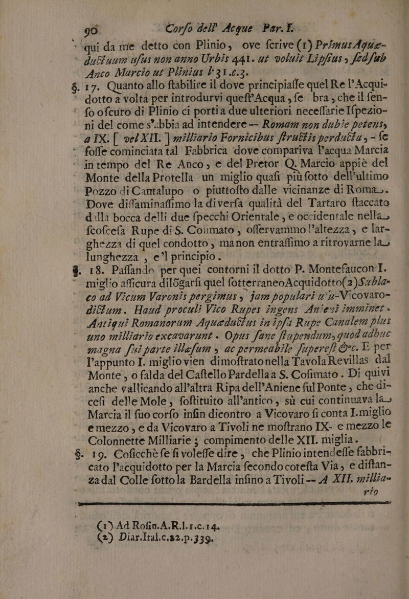 - ‘qui da me detto con Plinio, ove ferive (1) PrimusAgue= - duffuum ufus non anno Urbis q41. ut voluit Lipfius, fedfub Anco Marcio ut Plinius l'31.0.3. LARE: $. 17. Quanto allo ftabilire il dove principiaffe quel Re Acqui» ‘ dotto a volta per introdurvi queft’ Acqua , fe. bra , che il fen- :* {o ofcuro di Plinio ci portia due ulteriori neceflarie Ifpezio- ni del come s'abbia ad intendere -- Roma zon dubie petenss ‘’aIXi[ vel XII | milliario Fornicibus ftrubtis perdubta, - fe ‘ foffe cominciata tal Fabbrica ‘dove compariva l’acqua Marcia ‘’inrempo del Re Anco; e del Pretor Q. Marcio appiè del ‘. Monte della Protella un miglio quafi più fotto dell’ultimo Pozzo di Cantalupo o piuttofto dalle vicinanze di Roman. Dove diflaminaffimo la diverfa qualità del Tartaro ftaccato ‘dalla bocca delli due {pecchi Orientale , e occidentale nella fcofcefa Rupe di S. Coinmato , offervammo l’altezza, e lar- ‘ghezza di quel condotto , manon entraffimo a ritrovarne lau lunghezza , el principio. 8. 18. Paflando per quei contorni il dotto P. Montefaucon I. ‘. miglio afficura dil6garfi quel fotterraneoAcquidotto(2)Sz4/z» ‘co ad Vicum Varonis pergimus &gt; jam populari w'u-Vicovaro=- | diffum. Haud proculi Vico Rupes iîngens Anieni imminet » Antiguì Romanorum Aquaedultus in ipfi Rupe Conalem plus uno milliario excavarunt + Opus fane ffupendum, quod adbue magna fui parte iNafum » ac permeabile fupereft ©. È per l'appunto I. miglio vien dimoftratonella TavolaRevillas dal Monte , 0 falda del Caftello Pardella a S. Cofimato . Di quivi anche vallicando all’altra Ripa dell'Aniene ful Ponte , che di- celì delle Mole; foftituito all’antico, sù cui continuava la. Matcia il {uo corfo infin dicontro a Vicovaro fi conta I.miglio emezzo , e da Vicovaro a Tivoli ne moftrano IX- e mezzo le Colonnette Milliarie $ compimento delle XIT. miglia . $. 19. Coficchèfefivoleffe dire , che Plinio intendefle fabbri» cato l’acquidotto per la Marcia fecondo cotefta Via, e diftan- zadal Colle fottola Bardella infino a Tivoli-- A XII. w/llia» sila: rio (1) Ad Rofin.A.R.l.1.c.14, (2) Diar.Ital.c.32.p.339.