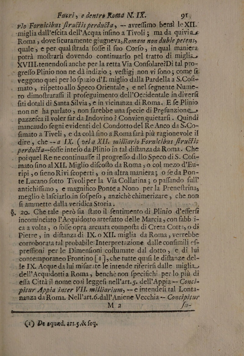 | vio Fornicibus firuBis perduta, -- avreffimo bensì le XIL «miglia dall’efcita dell’ Acqua infino a Tivoli; ma da quiviae Roma ; dove ficuramente giugneva, Rome n0n dubie petens, quale; e per qual ftrada foffe il fuo Corfo, in qual maniera. potrà moftrarfi dovendo continuarlo pel tratto di miglia» XVIII.tenendofi anche per la retta Via Confolare?Dì tal pro- x greffo Plinio non ne dì indizio 3 veftigj non vi fono; come ff. veggono quei per lo fpazio d’I. miglio dalla Pardella a S.Colt= | mato , rifpettoallo Speco Orientale, e nel fegnente Nume- - ro dimoftraraffi il profeguimento dell’Occidentale in diverfi {iti dotali di Santa Silvia » e in vicinanza di Roma. E fe Plinio nonne ha parlato , non farebbe una fpecie di Prefunzione_» pazzefca il voler far da Indovino ? Convien quietarfi . Quindi imancaudo fegni evidenti del Condotto del Re Anco da S.Co- fimato a Tiveli, e dacolà fino a Romafarà più ragionevole il “dire, che --2 IX. ( véla XII. milliario Fornicibus ftruEfis . perdutta--fofle intefo da Plinio in tal diftanzada Roma. Che | poiquel Rene continuaffe il progreffo dillo Speco di S. Cofi- mato fino al XII, Miglio difcofto da Roma ; 0 col mezo d’Eu- ripi,0 fienoRivi fcoperti , oinaltra maniera; 0 fe da Pon- te Lucano fotto Tivoliper la Via Collatina ; o paffando full’ antichiffimo , e magnifico Ponte a Nono perla Preneftrina» meglio è lafciarlo.in fofpefo ) anzichè chimerizare , che non fi ammette dalla veridica Storia . | NPPERC 1 $. 20. Chetale però fia ftato il fentimento di Plinio d’efferft incominciato l’Acquidotto artefatto delle Marcia ; con fabb ‘i- ca a volta, o foffe opra arcuata compofta di Creta Cott:,0 di Pietre, in diftanzadi IX. o XII. miglia da Roma, verrebbe. cortoborata tali probabile:Interpretazione dalle confimili ef- | preffioni per le Dimenfioni coftumate dal dotto , e, di lui . «contemporaneo Frontino | 1 ],.che tutte quafi.le diftanze del- “Je IX. Acque da lui mifurate le intende riferirfi dalle miglia, \dell’Acquidottia Roma, benchè non fpecifichi. per lo più di efia Città il nome così leggefi nell’art. s. dell'Appia -- Corci- picur Appia inter VII. milliarium, -- e intendefi tal Lonta- — nanza da Roma, Nell’art.6.dall’Aniene Vecchia »- Corcipitur | M 2 fe (1) De aquad, art.5,k feg,