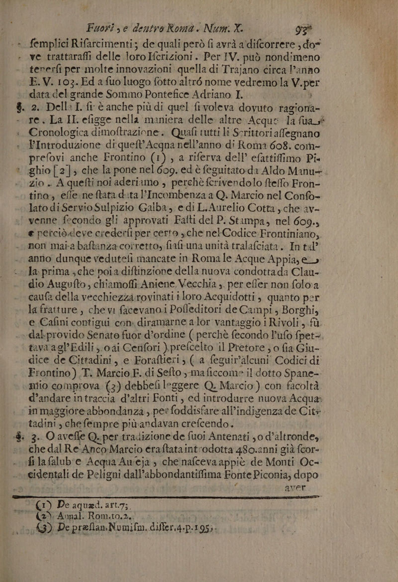 ». femplici Rifarcimenti; de quali però fi avrà a‘difcorrere ; do ve trattarafii delle loro Icrizioni . Per IV. può nondimeno tererfi per: molte innovazioni quella di Trajano circa Panno -E.V. 103. Ed a fuo luogo fotto altré nome vedremola V. per « data del grande Sommo Pontefice Adriano I. $. 2. Della I. fi è anche più di quel frvoleva dovuto ragiona - re. La II. efigge nella maniera delle altre» Acque 1a fua gt :. Cronologica dimoftrazione. Quafi tutti li Scrittori afegnano l’Introduzione di queft’Acqna nell’anno di Roma 608. com- prefovi anche Frontino (1) , a riferva dell’ efattiffimo Pi : ghio[ 2] che la pone nel 609. ed è feguitato-da Aldo Manu+. zio . A quefti noi aderiamo , perchè ferivendolo ftelfo Froh- tino, effe neftata d:ta l’Incombenza a Q: Marcio nel Confo- lato diServioSulpizio Galba, edi L.Aurelio Cotta, che av- venne fecondo gli approvati Fafti del P. Stampa, nel 609. e petciò.leve crederfi per certo xche nel-Codice Frontiniano,. non maia baftanza corretto, fiafruna unità tralafciata. In tal” anno dunque veduteli mancate in Roma le Acque Appia, e fa: prima ; che poi a diftinzione della nuova condotta da Clau-- dio Augufto , chiiamoffi Aniene. Vecchia ,. per efiler non foloa caufa della vecchiezza.rovinati tloro Acquidotti , quanto per la fratture, che vi facevano i Pofleditori de Campi ; Borghi, e Cafini contigui con. diramarne a lor vantaggio i Rivoli, fù. ».dal.provido Senate fuor d’ordine ( perchè fecondo l’ufo fpet=. tavaagl’Edili,.0ai Cetifori ).prefcelto il Pretore , o fia Giu- dice de Cittadini, e Foraftie:1; (a feguir'alcuni Codici di Frontino) .T. Marcio F. di Sefto -maficcome ildotto Spane- niio comprova (3) debbefi leggere Q. Marcio) con facoltà. d’andare intraccia d'altri Fonti, ed introdurre nuova Acqua; in maggiore abbondanza , per foddisfareall’indizenza de Cit tadini, chefempre più-andavan crefcendo. | :8. 3. Oavefle Q. per tradizione de fuoi Antenati jo d’altronde,. che dal Re Anco-Marcio eraftataintrodotta 480.2nni già fcor- fi lafalub'e Acqua Aweja ; che nafceva appiè de Monti Oc- cidentali de Peligni dall’abbondantiffima Fonte Piconia, dapo sui 3 aver. (1) De aquaed.art.7;. (2). Aunal. Rom.t0,2.: PA DI Pe pr zflan Numifm. differ.d.p.1 95:-