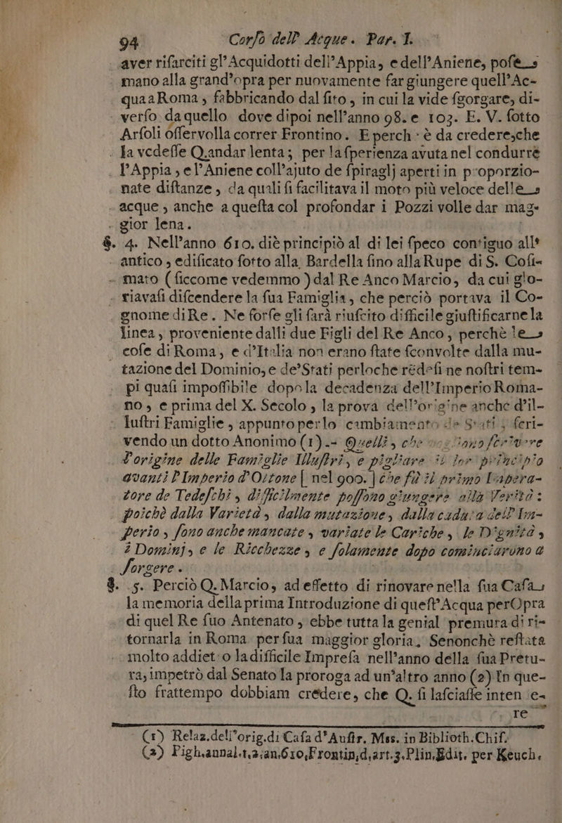 aver rifarciti gl’ Acquidotti deli’ Appia, e dell'Aniene, pof&amp;_s | mano alla grand’opra per nuovamente far giungere quell’ Ac- | quaaRoma, fabbricando dal fito , in cui la vide fsorgare, di- _verfo. da quello. dove dipoi nell’anno 98. e 103. E. V. fotto. Arfoli offervolla correr. Frontino. E perch » è da credere,che | Ja vedeffe Q.andarlenta; perlafperienza avuta nel condurré . PAppia, el’Aniene coll’ajuto de fpiraglj aperti in proporzio- nate diftanze , da quali fi facilitava il moto più veloce delle» - acque , anche a quefta col profondar i Pozzi volle dar maz- . gior lena. | | | $. 4. Nell’anno 610. diè principiò al di lei fpeco contiguo all* | antico , edificato fotto alla. Bardella fino allaRupe di S. Coft- - mato ( ficcome vedemmo ) dal Re Anco Marcio, da cui glo- « riavafi difcendere la {ua Famiglia, che perciò portava il Co- gnome diRe. Ne forfe gli farà riufcito difficile giuftificarne la linea ) proveniente dalli due Figli del Re Anco, perchè les — cofe diRoma, e d’Italia non erano ftate fconvolte dalla mu- tazione del Dominio; e de’Stati perloche rédefi ne noftri tem- pi quafi impoffibile dopola decadenza dell’Imperio Roma- no, e prima del X. Secolo , la prova del’origine anche d'il- © Tuftri Famiglie , appunto perlo cambiamento de Stati 4 feri- vendo un dotto Anonimo (1). Quelli, che vs ano ferivore L'origine delle Famiglie IMuftri, e pizliare i for pribeipio quanti PImperio d’Ortone | nel 900. | che fW 7 primo Fapera- tore de Tedefchi , dific!Imente poffono ciunoere ola Verità : . Poichè dalla Varietà , dalla mutazione, dalla caduta dell Im- perio , fono anche mancate variate le Cariche, le D'gnità è è? Domini, e le Ricchezze , e folamente dopo cominciarono a SJorgere . as ba 8. .5. Perciò Q. Marcio, adeffetto di rinovare ne'la fua Cafa, la memoria della prima Introduzione di queft’ Acqua perOpra ‘di quel Re fuo Antenato , ebbe tutta la genial premuradi ri- tornarla in Roma perfua maggior gloria, Senonchè reftata molto addiet:o la difficile Imprefa nell’anno della fua Pretu- rasimpetrò dal Senato la proroga ad un°altro anno (2) Tn que- fto frattempo dobbiam credere, che Q, fi lafciaffe inten ‘e- | n Te cad (1) Relaz.dell’orig.diCafa d'Aufir. Mss. in Biblioth.Chif, (3) Pigh.annal.1,3;an,610,Frontin;d.art.3.Plin, Edit. per Keuch. |