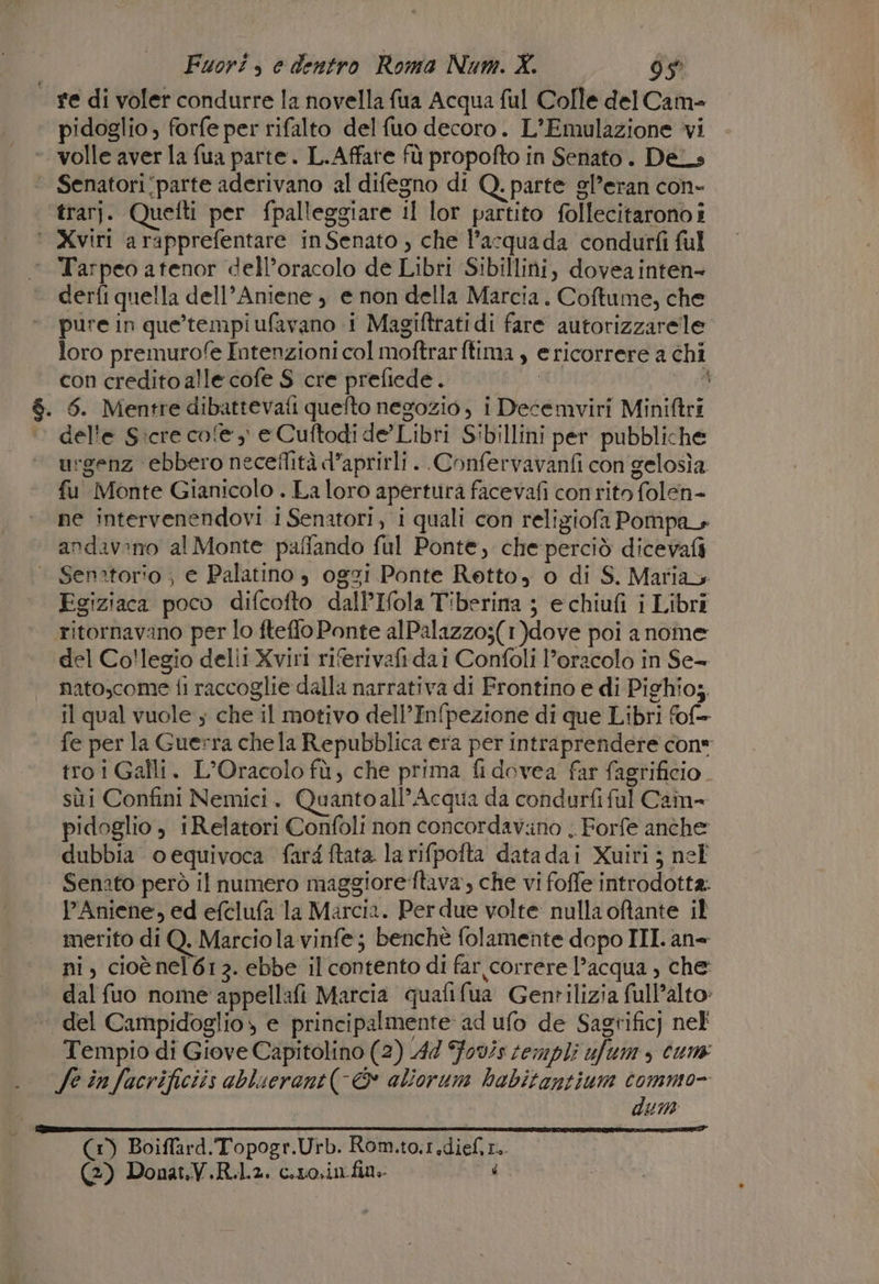 re di voler condurre la novella fua Acqua ful Colle del Came pidoglio , forfe per rifalto del fuo decoro. L’Emulazione vi volle aver la fua parte. L.Affare fù propofto in Senato. DeL» ‘ Senatori‘parte aderivano al difegno di Q. parte sl’eran con- trarj. Quefti per fpalleggiare il lor partito follecitarono i ‘ Xviri arapprefentare inSenato , che l’acquada condurfi ful ‘ Tarpeo atenor dell’oracolo de Libri Sibillini, dovea inten derfi quella dell’Aniene , e non della Marcia. Coftume, che pure in que’tempiufavano 1 Magiftratidi fare autorizzarele loro premurofe Intenzioni col moftrarftima , ericorrere a chi — concreditoalle cofe S cre prefiede. | A . 6. Mentredibattevafi quefto negozio, i Decemviri Miniftri del'e S:cre cofe, eCuftodide Libri Sibillini per pubbliche urgenz ebbero neceflità d’aprirli . .Confervavanfi con gelosìa. fu Monte Gianicolo . La loro apertura facevafi conrito folen- ne intervenendovi i Senatori, i quali con reliziofa Pompa andavano al Monte paffando ful Ponte, che perciò dicevafi Senatorio ; e Palatino è oggi Ponte Retto, o di S. Marias Egiziaca poco difcofto dalPIfola Tiberina ; echiufi i Libri ritornavano per lo fteffo Ponte alPalazzo;(1)dove poi anome del Collegio delli Xviri riferivafi dai Confoli l'oracolo in Se- nato,come fi raccoglie dalla narrativa di Frontino e di Pighio;, il qual vuole s che il motivo dell’Infpezione di que Libri fof= fe per la Guerra che la Repubblica era per intraprendere con tro i Galli. L'Oracolo fù, che prima fi dovea far fagtificio. sùi Confini Nemici. Quantoall’Acqua da condurfiful Cam= pidoglio , Relatori Confoli non concordav.no . Forfe anche dubbia oequivoca fard ftata la rifpofta datadai Xuiri ; nel Senato però il numero maggioreftava, che vi foffe introdotta. PAniene, ed efclufa la Marcia. Per due volte nulla oftante il merito di Q. Marcio la vinfe; benchè folamente dopo III. an» ni, cioè nel 612. ebbe il contento di far correre l’acqua , che dal fuo nome appellafi Marcia quafifua Gentilizia full’alto» | del Campidoglio» e principalmente ad ufo de Sagrificj nel Tempio di Giove Capitolino (2) 44 Fo0/s templi ufum , cum fe in facrificiis abluerant(-&amp; aliorum habitantium commo- dun t (1) Boiffard.Topogr.Urb. Rom.to.1.dieft..