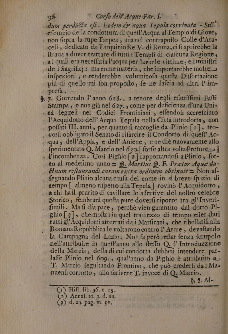 lum perdotta cft. Eodem &amp; agua Tepula corrivata ‘- Sull'. «efempio della condottura di queft* Acqua al Temp'o:di Giove, infpezioni , e renderebbe voluminofa quefta Differtazione ‘prefa. Stampa, e non già nel 627. ; come per deficienza d’una Uni: gi + {perimentate Q. Marcio nel 630.[ forfe altra voltaPretore.» j d’incombenza. Così Pighio[2]rapportandofi a Plinio , fot- a chi hall prurito di cavillare le affertive del noftro celebre Storico , fembrarà quefta pure doverfi riporre tra gl’ Inveri- fimili. Ma fi dia pace, perchè vien garantito dal dotto Pi- ghio [3]. che moftra in quel tramezzo di tempo effer ftati tutti gl’ Acquidotti atterrati dai Marficani, che ribellatifi.alla RomanaRepubblica le voltarono contro 1° Arme, devaftando la Campagna del Lazio. Nor fa però reftar fenza ferupolo nell’attribuire in queft'anno allo fteffo Q. 1° Introduzzione laffe Plinio nel 609. qual’anno da Pighio è attribuito aL T. Marcio feguitando Frontino, che può crederfi dai Ma- nuenfi corrotto » allo ferivere T. invece di Q. Marcio. $. 8. Al- Gi) Hift. lib. 36. c. 15. | (2) Annal. to. 3. d.an, - 1345 0 (3) d. an. pag. m. 53, |