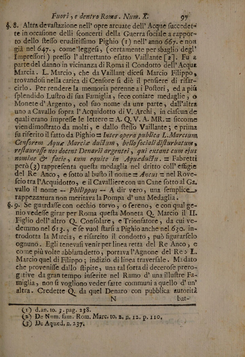 te in occafione delli (concerti della Guerra fociale a.rappor= to dello fteffo eruditiffimo Pighio (1) nell’ anno 667. e non già nel 647., come'leggefi, (certamente per sbaglio degl’ Imprefori ) preffo l’ alttettanto efatto Vaillante [2]. Fu a parte del danno in vicinanza di Roma il Condotto dell’ Acqua Marcia. L. Marcio , che da Vaillant dicefi Marcio Filippo s trovandofi nella carica di Cenfore fi diè il penfiere di rifar- fplendido Luftro di fua Famiglia , fece coniate medaglie; è Monete d’° Argento, col fuo nome da une parte, dall'altra uno a Cavallo fopra 1° Acquidotto di V. Archi, in ciafcun de quali erano impreffe le lettere = A. Q. V. A. MR. = ficcome viendimoftrato da molti, e dallo fteffo Vaillante; e prima fu riferito il fatto da Pighio = Ixter opera publica L.Marceuna Cenforem Aque Marcia duSfum , bello fociali diffurbatum s nomine © facie, cum equite in Aquedulta. = Fabretti el Re Anco, efotto al bufto il nome = 47c45 = nel Rove- fcio tra l'Acquidotto, e il Cavalliere con un Cane fotto al Ga, tappezzatura non meritava la Pompa d’ una Medaglia. nio vedeffe girar per Roma quefta Moneta Q. Marcio il II Figlio dell’ altro Q. Confolare; e Trionfatore, da cui ve- demmo nel 613., e fe vuol ftarfi a Pighio anche nel 630. in- ognuno. Eglitenevafi venir per linea retta del Re Anco, e come più volte abbiamdetto; portava l’Agnone del Re» L. Marcio quel di Filippo ; indizio di linea traverfale. Madato che proveniffe dallo ftipite, una tal fortadi decerofe prero= gitive da gran tempo inferite nel Ramo d’ una illuftre Fa- miglia, non fi vogliono veder fatte communi a quello d° un? bat- ‘(1) d.an. to. 3. pag. 238. si (2) De Num. fam. Rom. Marc. to, 2. n, 12, p.i10,