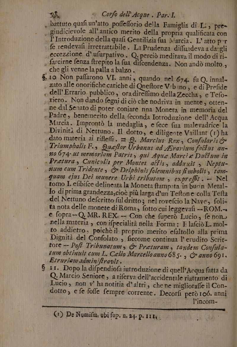 9%. «&gt; Corfo dell'Acgqae ParsI. battuto quafiun’atto poffefforio della Famiglia di.Li;° pre. .giudicievole all’antico merito della propria qualificata con . P Introduzione della quafi Gentilizia fua Marcia. L’ atto per fe rendevafi irretrattabile. La Prudenza diffuadeva a dargli eccezzione, d’ufurpativo. Q. perciò meditava il modo di ri- « farcirne fenza ftrepito la fua difcendenza. Non andò molto., cheglivennelapallaabalzo. |... $.10 Non paffarono VI. anni, quando. nel 674. fu Q. innal= . zato alle onorifiche cariche di Qneftore V:bano , e di Prefide » dell’ Errario. pubblico, oradireffimo della Zeccha, e Tefo= «Elero. Non dando fegni di ciò che nodriva in mente, otten- . ne,dal Senato di poter coniare nna Moneta in memoria del » Padre , benemerito della feconda Iotroduzione dell’ Acqua Marcia. Improntò la medaglia, e fece {ua malevadrice la . Divinità di Nettuno. Il dotto, e diligente Vaillant (1) ha «dato materia ai riflefi. = @. Marcius Rex, Confularis &amp; «driumpbalis F., Queffor Urbanus ad Ararium fottus an= n0 6074-ut memoriam Patrisy qui Aque Marci e Dultum ino Pretura, Cuniculis per Montes alti, odduvit » Neptu- «um cum Tridente, © Delphinis folemnibus fî mbolìs y tam» «quam ejus Dei munere Urbi tributom + ex prefft . - Nel tomo Lefibifce delineata la Moneta ftampata in buon Metal- lo di prima grandezza,cioè più larga d’un Teftone:colla Tefta «del Nettuno defcrittoful dritto; nel rovefcio la Nave, foli- ta nota delle monete dî Roma, fotto cui leggevafi --ROM.-« . e fopra--Q, MR. REX.-- Con che fuperò Lucio, fe non» . nella materia , con ifpecialità nella Forma: E. lafcid L. mol- to addietro. poichè il proprio merito efaltollo alla prima Dignità del Confolato , ficcome continua ?' erudito Scrit- tore -- Poft Tribunatum, &amp; Preturam, tandem Confula- sum obtinuit cum L. Celio Marcello anno 685. , © anno 691. Etruriamadminiffravie. | | ceti $ ir. Dopo ladifpendiofà iutroduzionedì quell’ Acqua fatta da Q. Marcio Seniore ; a riferva dell’accidentale riattamento di Lucio ; non v? ha notitia d* altri, chene miglioraffe il Con- . . dotto, e fe fofle fempre corrente. Decorfi però 106. anni Fee l’incom- AE 2 0 - @) De Numifm ubi fap. 24 pimù.