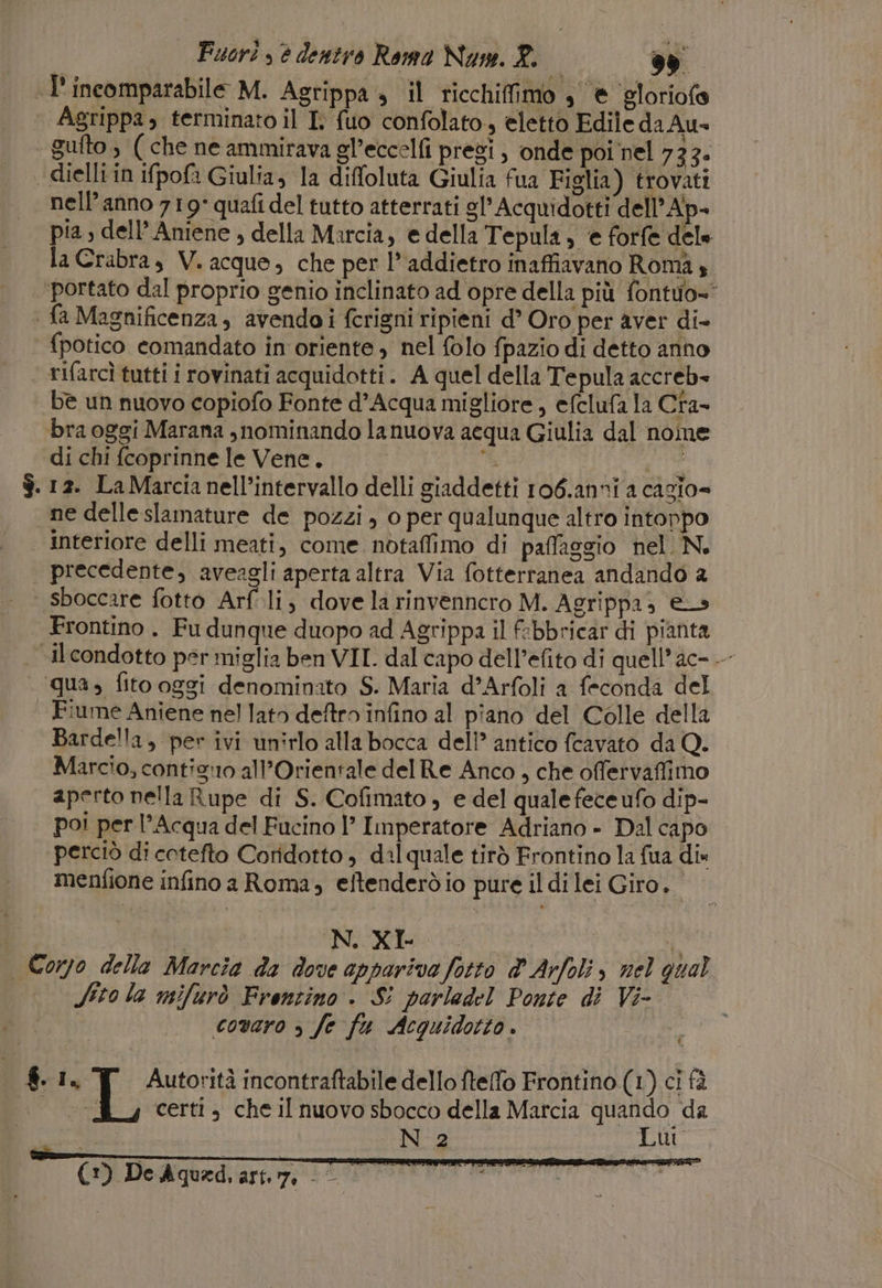 .L'incomparabile M. Agrippa » il ricchifimo , è ‘gloriofe Agrippa, terminato il I. fuo confolato, eletto Edile da Au» ‘ gufto, ( che ne ammirava gl’eccelfi presi, onde poi nel 733. dielli in ifpofa Giulia, la diffoluta Giulia fua Figlia) trovati | nell’anno 719° quafi del tutto atterrati gl’ Acquidotti dell’Ap- pia , dell’ Aniene , della Marcia, e della Tepula, e forfe dele la Crabra, V. acque, che per l* addietro inaffiavano Romà ‘portato dal proprio genio inclinato ad opre della più fontuo=' | fa Magnificenza, avendoi fcrigni ripieni d’ Oro per aver di- fpotico comandato in oriente, nel folo fpazio di detto anno rifarcì tutti i rovinati acquidotti. A quel della Tepula accreb- be un nuovo copiofo Fonte d'Acqua migliore , efclufa la Cra- bra oggi Marana , nominando lanuova acqua Giulia dal nome di chi fcoprinne le Vene. } $.12. La Marcia nell’intervallo delli giaddetti ro6.anni a cazio= ne delle slamature de pozzi , o per qualunque altro intoppo | Interiore delli meati, come notaffimo di paffaggio nel. N. precedente, aveagli aperta altra Via fotterranea andando a | sboccare fotto Arfli, dove la rinvennero M. Agrippa, es Frontino. Fu dunque duopo ad Agrippa il febbricar di pianta il condotto per miglia ben VII. dal capo dell’efito di quell’ ac- -- qua, fito oggi denominato S. Maria d’Arfoli a feconda del | Fiume Aniene nel lato deftro infino al piano del Colle della Bardella, per ivi unirlo alla bocca dell’ antico fcavato da Q. Marcio, contis:o all’Orientale del Re Anco, che ofervaffimo aperto nella Rupe di S. Cofimato » e del quale fece ufo dip- po! per l'Acqua del Fucino 1’ Imperatore Adriano - Dal capo perciò di cotefto Coridotto , dil quale tirò Frontino la fua dis menfione infino a Roma, eftenderòdio pure il di lei Giro. NSCRIe i o Corpo della Marcia da dove appariva fotto dArfoli, nel qual Sito la mifurò Frontino. S: parledel Ponte di Vi- covaro &gt; fe fa Acquidotto . 1 $. 1, Autorità incontraftabile dello fteffo Frontino (1) ci fà | certi, che il nuovo sbocco della Marcia quando da N 2 Lui