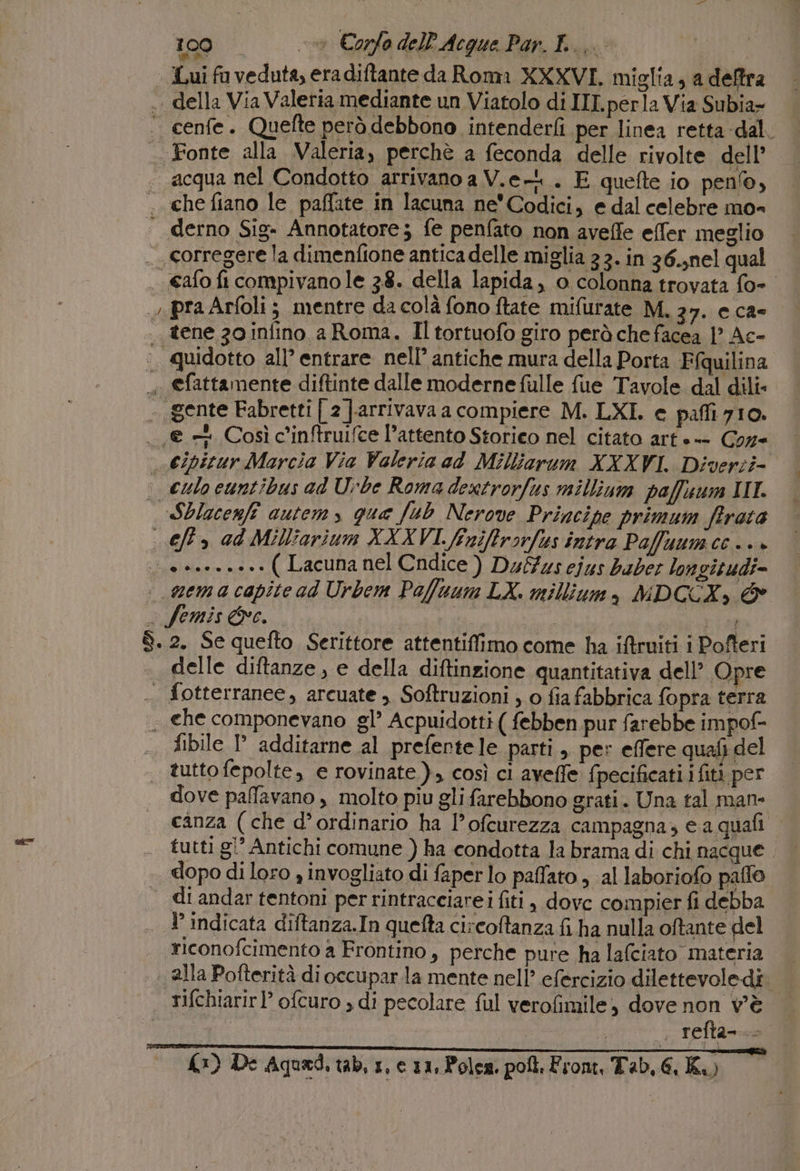 100 ov Corfo delP Acque Par. I... | Lui fu veduta, era diftante da Roma XXXVI. miglia, a deffra .. della Via Valeria mediante un Viatolo di III perla Via Subia- ‘. cenfe. Quefte però debbono intenderfi per linea retta-dal. - Fonte alla Valeria, perchè a feconda delle rivolte dell’ «acqua nel Condotto arrivano a V.e-L . E quefte io penlo, ; che fiano le paffate in lacuna ne Codici, e dal celebre mo= | derno Sig. Annotatore; fe penfato non aveffe efler meglio ._ corregere la dimenfione antica delle miglia 3 3. in 36.;nel qual . afo fi compivano le 3.8. della lapida, o colonna trovata fo- pra Arfoli ; mentre da colà fono ftate mifurate M, 27. CC2° | tene 30 infino a Roma. Il tortuofo giro però che facea 1° Ac- ;. quidotto all’ entrare nell’ antiche mura della Porta Ffquilina «+ efattamente diftinte dalle moderne fulle fue Tavole dal dili- «gente Fabretti [ 2 |-arrivava a compiere M. LXI. e pafli 710. -, = Così c'inftruifce l’attento Storico nel citato arte-- Coz= Cipitur Marcia Via Valeria ad Milliarum XXXVI. Diverzi- ; culo cuntibus ad Urbe Roma dextrorfus millium paffuum II. «Sblacenfî autem, qua fub Nerove Principe primum ffirata eft.» ad Milliarium XXXVI. feniffrorfus intra Pafuumcc..» ue nea. a+» ( Lacuna nel Cndice ) Duffus ejus baber longitudi= : qgema capite ad Urbem Paluum LX. millium, NDCCX, &amp; è femis Oc. dp | | $. 2. Se quefto Serittore attentiffimo come ha iftruiti i Pofteri | delle diftanze , e della diftinzione quantitativa dell’ Opre . fotterranee, arcuate , Softruzioni ; o fia fabbrica fopra terra . che componevano gl’ Acpuidotti ( febben pur farebbe impof- fibile P additarne al prefentele parti , per effere quafi del | tuttofepolte, e rovinate), così ci aveffe fpecificati.i fit per dove paffavano , molto piu gli farebbono grati. Una tal man- canza (che d’ordinario ha l’ofcurezza campagna, e a quafi tutti gi’ Antichi comune ) ha condotta la brama di chi nacque dopo di loro , invogliato di faperlo palato, al laboriofo paffo di andar tentoni per rintracciarei fiti, dovc compier fi debba . TP indicata diftanza.In quefta circoftanza fi ha nulla oftante del riconofcimento a Frontino, perche pure ha lafciato materia alla Pofterità di occupar.la mente nell’ efercizio dilettevoledî. rifchiarir ? ofturo , di pecolare ful verofimile, dove non v'è | . refta-..- =