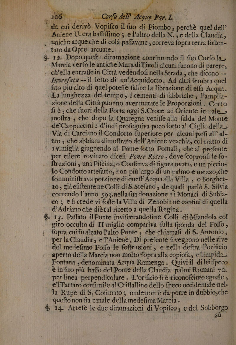 da cui derivò, Vopifco il fuo di Piombo, perchè quel dell’ «tato daQpre arcuate.. . )9% | | . 12. Dopo Pero diramazione continuando il {uo Corfo la, Marcia verfo le antiche MuradiTivoli alcuni furono di parere, , ch’ella entraffein Città vedendofi nella Strada, che dicono -- Inverfata -- il letto di un’Acquidotto . Ad altri fembra quel .. fito piu alto di quel poteffe falire la librazione di effa Acqua. La lunghezza del tempo ; i cementi di fabbriche , l’amplia- | zione della Città puonno aver mutate le Proporzioni. Certo fi è, che fuori della Porta oggi S.Croce ad Oriente ieinale &gt; moftra , che dopo la Quaregna veniffe alla falda del Monte de’Cappuccini : d’indi profeguiva poco fotto a! Ciglio della Via di Carciano il Condotto fuperiore per alcuni paffi all’ al- tro » che abbiam dimoftrato dell'Aniene vecchia, col-tratto di ° 3v.miglia giugnendo al Ponte fotto Pomali ,..che al prefente per eilere rovinato diceli Porte Rorzo., dovefcopronfi le fo- ftruzioni , una Pifcina, o Conferva di figura ovata, e un piccio= lo Condotto artefatto, non più largo di un palmo e mezzo;che fomminiftrava porzione di queft’Acquaalla Villa , ‘0 Borghet- to, giàefiftente ne Colli di S.Stefano , de quali parlò S. Silvia correndo l’anno 593.nellafua donazione a i Monaci di Subia- co ; eficrede vi foffela Villa di Zenobia ne confini di quella — d’Adrianoche diè tal ricetto a quella Regina. | 13. Paffato il Ponte invifeerandofine Colli di Miandola col giro occulto di TI miglia compariva fulla fponda del Fofflo , fopra cui fu alzato Palto Ponte , che chiamafi di S. Antonio, per la Claudia; e l’Aniene, Di prefente fivegsono nelle rive | del medefimo Foffo le foftruzioni, e nella deftra Porificio aperto della Marcia non molto fopra alla-copiofa, ellimpidas Fontana ,«denominata Acqua Ramenga . Quiviil dileifpeco. . © infito più baffo del Ponte della Claudia -palmi Romani 70. e’lTartaro confimile al Criflallino dello fpeco occidentale nel» la Rupe di S. Cofimato ; ondenon è da porre in dubbio;che quefto non fia canale dellamedefima Marcia . $. 14. Attefe le due diramazioni di Vopifco ; e del Sobborgo