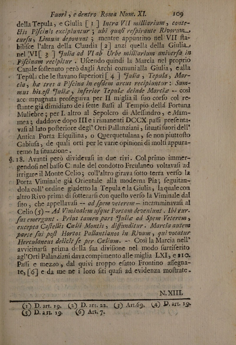 della Tepula, e Giulia [ 1] Isera VII milliarium » conte- Elis Pifcinis excipiuntur 3 ubi quali re/pirante Rivormna curfu, Limum deponunt 3 mentre appuntino nel'VII fta- bilifce l’altra della Claudia [2] anzi quella della Giulias nel !VI[ 3 ] Fedie ad VI ab Urbe milliarium univerfa in ©. Piftinam recipitur + Ufcendo quindi la Marcia nel proprio Canale foftenuto però dagli Archi comuni alla Giulia, calla e Tepal: chele ftavano fuperiori[ 4 | Falie sè Tepula, Mar- | ciax he tres a Pifcina in eofdem arcus recipiantur: Sum- mus hiseft Fulie &gt; inferior Tepule deinde Marcia »- così |. accompagnata profeguiva per II miglia il fuo corfo col re {tante già dimidiato dei fette Baffi al Tempio dell Fortuna Muliebre 5 per I-altro al Sepolcro di Aleffindro, e Mam- mea; daddove dopo III e i rimanenti DCCX pafli prefenta» vafi al lato pofteriore degl’ Orti Pallanziani , fituati fuori dell’ Antica Porta Efquilina, o Querquetulana, fe non piuttofto Gabiufa, de quali orti perle varie opinioni di molti appura= ‘ remo lafituazione. RE PAT O fera tel $.18. Avanti però dividevafi in due rivi. Col primo immer- +. gendofi nel baffo C:nale del condotto Frculaneo voltavafi ad irrigare il Monte Celio; coll’altro girava fotto terra verfo la Porta Viminale già Orientale alla moderna Pia; feguitan» dola coll’ ordine giadetto la Tepula e la Giulia; la quale con altro Rivo prima di fotterarfi con quefto verfo la Viminale dal fito, che appellavafi -- @4 /pem veterem » incamminavafi al Celio (5) —- 44 Vizinalem ufque Portam deveniunt . Ibè tur. fus emergunt . Prius tamen pars Sfulie ad Spem Veteremy excepta Caffellis Colîî Montis s diffunditur. Marcia autem porse fui poff Hortos Pallaentianos în Rivumy gui vocatur ‘Herculaneus delicit fe per Celium. -- Così la Marcia nell” avvicinarfi prima della fua divifione nel modo furriferito . ‘agl’Orti Palanziani davacompimento alle miglia LXI, e 810. * Pafi e mezzo, dal quivi troppo efatto Frontino aflegna- te, [6] e da ue ne i loro fiti quafi ad evidenza moftrate è N.XIIL (G) D.art.19. (2) D.art. 22, (3) Arno, (4) Destro IU (GIR O) Area ita UL)