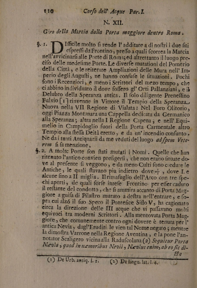 DIS CNS | © Giro della Marcia della Porta maggiore dentro Roma. $.1. T YIfficile molto fi rende 1° additare a dî noftti i due fiti efprefli da Frontino; preffo a quali fcorrea la Maîcia nell’avvicinarfi alle Portè di Roma; ed altrettanto il luogo pre tifo delle medefime Porte. Le diverfe mutationi del Pomério della Città, e lereiterate Ampliazioni delle Mura nell’ Im» - perio degli Augufti, né Hanrnò confufe le fituaziohni. Pochi fotto i Recenziori, è méno i Scrittori del mezo tempo s che «ci abbino individuato il dove foffero gl’ Orti Pallanziani, e ib | Delubro della Speranza antica. Il folo diligente Preneftino ‘ Falvio[1]rinvenne in Vittore il Tempio della Speranza, Nuova nella VII Regione di Vialata: Nel Foro Olitorio, | oggi Piazza Mofitanara una Cappella dedicata da Germanico alla Speranza ; altra nella 1 Regione Capena; e nell’ Equi- ‘melio in Campidoglio fuori della Porta Carmentale. altro. - Tempio alla ftefla Deità eretto, è da un’ incendio confunto + _ Ne dai tanti Antignarii da me veduti del luogo 44 lpem Vete» © rem fifa menzione, | | ®.2. A molte Porte fon ftati mutati i Nomi. Quelle che han ritenuto l’antico convien prefigerfi, che non erano fituate do» ve al prefente fi vegsono , e da meno Culti fono credute le « Antiche, le quali ftavano più indietro dove. , dove I. e alcune fino a II miglia. Ilrimafuglio dell'Arco con tre fpe- : «hiaperti, de quali forfe intele Frontino: per effer caduto al reftante del condotto ,.che fi ammira accanto di Porta Mag- giore a guifa di Pilatro murato a deftta nell’entrare, e fo- | pra cui alzé il fuo Speco il Pontefice Siflo V, ha cagionato ‘ eirca la direzione delle III acque che vi paflavano molti @quivoci tra moderni Scrittori. Alla mentovata Porta Mag. giore, che comunemente contro ogni dovere è tenuta per |” . ‘antica Nevia, dagl’Eruditi le vien tal Nomè negato 3 mentre la dimoftra Varrone nella Regione Aventina , e la pone l’an- Notator Scaligero vicinaalla Radufcolana (2) Seguizur Porta Nevia , quod innemoribus Nevii s Nevius enim ab cd fc di (2) Detingu.latiliag » (id)