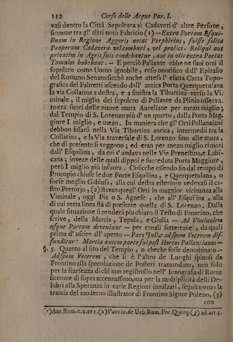vafi dentro la Città Sepoltura ai Cadaveri d’ ‘altre Perfone ; ‘ficcome tra gl’ altri notò Fabricio (1) --Exzrz Porzam E/qui- linam in Regione Aogeris notat Porphirius, fuiffe folita © Pauperum Cadavera velcomburi , vel proîici. Reliqui aut ‘.privatim in Agrisfuis condebantar , aut in viis extra Portas Tumulos habebart. -» E perciò Pallante ebbe ne fuoi orri il | fopolcro come Uomo ignobile ) refo onorifico dall’ Epitafio. del Romano Senato:ficchè anche attefa 1” efatta Carta Topo- grafica del Fabretti ufcendo dall’ antica Porta Querquetu!ana la via Collatina a deftra, e a finiftrala Tiburtina. verfo la Vi; , minale, il miglio del fepolcro di Pallante da Plinio offerva. : toera fuori delle nuove mura Aureliane per mezo miglio $ &gt; dal Tempio di S. Lorenzo più d’ un quarto , dalla Porta Mag. ‘ ‘{gioreI miglio, e mezo. In maniera che gl’ OrtiPallanziani debbon fifarfi nella Via Tiburtina antica, intermedii tra la Collatina, elaVia traverfale di S. Lorenzo fino allemura», che di prefente fi veggono ; ed «eran per mezo miglio rimoti | dall’ Efquilina, da cui s’ andava nelle Vie Preneftina,e Labi- cana ; invece delle quali dippoi e fucceduta Portà Maggiore , operò I miglio più infuora . C'oficche eflendo fin dal tempo di Procopio chiufe ledue Porte Efquilina , e Querquetulana ; © forfe meglio Gabiufa, alla cui deftra efteriore vedevafi il ca- ftro Pretorjo » (2) ftavan quegl’ Orti in maggior vicinanza alla Viminale , oggi Pia o S. Agnefe , che all’ Efqui'ina , alla di cui retta linea ftà di prefente quella di S. Lorenzo. Dalla quale fituazione fi renderà piu chiaro il Telto di Frontino, che ferive, della Marcia, Tepula, e Giulia -- 44 Vizzizalem ufgue Portam deveniunt -- per canali fotterranci ) da quali prima d° ufcire all’ aperto -- Pars Fulie edfpem Veterem dif funditur: Marcia autem parte fui po? Hortos Pallaxtianos «= $. s. Quanto al fito del Tempio , o cheche foffe deo w Ad/pem Veterem , che fi è l’altro de Luoghi fpinofi da Frontino alla fpecolazione de Pofteri tramandato; non folo per la fcarfezza di chi non regiftrollo nell’ Icnografia di Roma ficcome di fopraaccennaffimo,ma per la moltiplicità delli De- lubri alla Speranza in varie Regioni innalzati, feguitaremo la. traccia del moderno illuftrator di Frontino Signor Poleno, (3) con