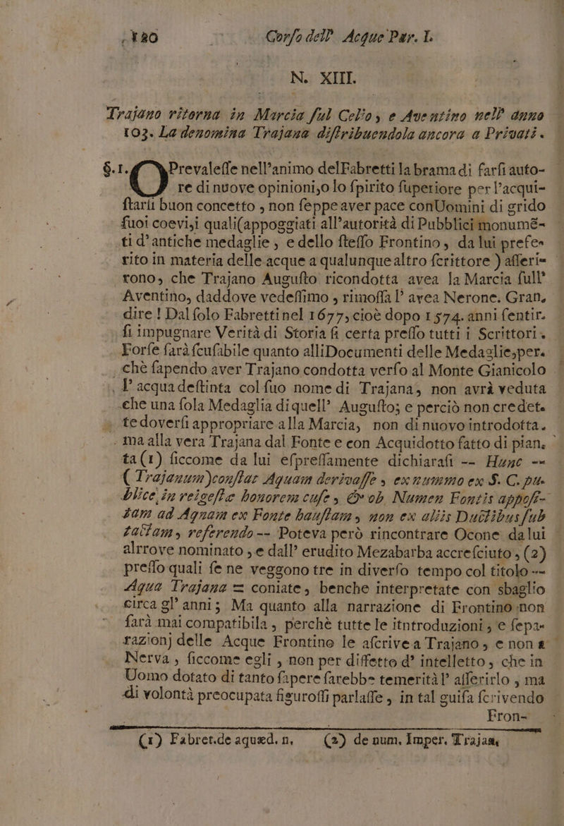 A 20 ht Gorfo del Acque Par. LL N. XIII Trajono ritorna in Marcia ful Celio, e Aventino nell anno 103. Le denomina Trajana diffribuendola ancora a Privati $.I. Prevaleffe nell’animo delFabretti la bramadi farfi auto- | re di nvove opinioni;0 lo fpirito fuperiore per l’acqui- ftarii buon concetto , non feppe aver pace conUomini di grido fuoi coevi,i quali(appoggiati all’autorità di Pubblici monum&amp;+ .tid’antiche medaglie ; e dello fteffo Frontino, da lui prefe» rito in materia delle acque a qualunquealtro fcrittore ) afferi= tono, che Trajano Augufto ricondotta avea la Marcia full Aventino, daddove vedeflimo , rimoffa 1’ avea Nerone. Gran, dire! Dal folo Fabrettinel 1677, cioè dopo 1574. anni fentir. fi impugnare Verità di Storia fi certa preflo tutti i Scrittori. | Forfe farà (cufabile quanto alliDocumenti delle Medaglie,per. chè fapendo aver Trajano condotta verfo al Monte Gianicolo | D acquadeftinta colfuo nome di Trajana, non avrà veduta. _ «Che una fola Medaglia diquell’ Augufto; e perciò non credete « tedoverfi appropriare alla Marcia, non dinuovointrodotta. | maalla vera Trajana dal Fonte e con Acquidotto fatto di pian. ta(1) ficcome da lui efprefamente dichiarafi -- Hue -- ( Trajonum)conffar Aquam derivaffe » exnummoen S. C. pi Olice in reicefte honorem cufe, &amp; ob Numen Fontis appofi- tam ad Agnam ex Fonte bauffam, non ex aliis Duitibusfub taitamo, referendo-- Poteva però rincontrare Ocone dalul | alrrove nominato ; e dall’ erudito Mezabarba accrefciuto, (2) preifo quali fe ne veggono tre in diverfo tempo col titolo »- Aqua Trajane = coniate, benche interpretate con sbaglio . «rca gl’ anni; Ma quanto alla narrazione di Frontino non © farà mai compatibila, perchè tutte le itntroduzioni ; e fepa» razion) delle Acque Frontino le afcrivea Trajano , e nona Nerva , ficcome egli , non per diffetto d’ intelletto, che in Uomo dotato di tanto fapere farebbe temerità 1? afferirlo , ma «i volontà preocupata fisurofli parlaffe ) in tal guifa fcrivendo Fron-