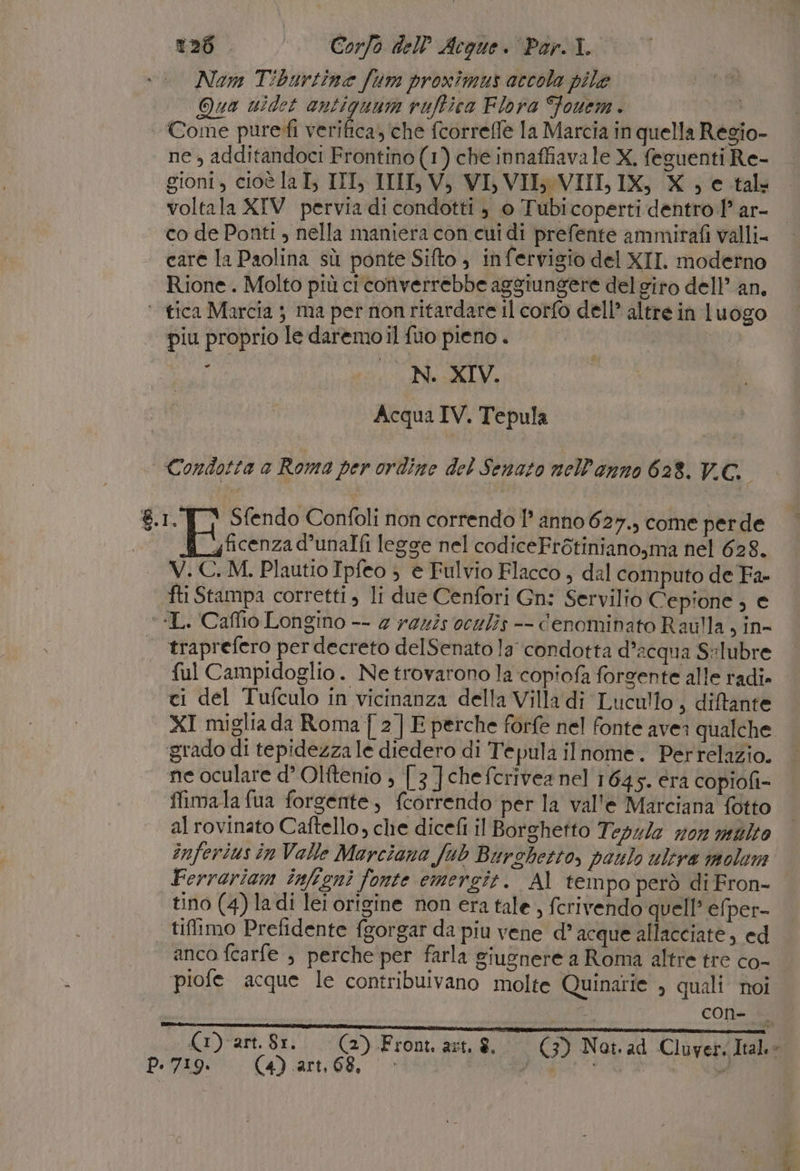 Nam Tibartine fum proxîmus accola pile Qua widet antiguum ruftica Flora Fouem . Come puredì verifica; che fcorreffe la Marcia in quella Regio- ne, additandoci Frontino(1) che innaffiavale X, feguenti Re- gionI 4, cioè la I, III, III, Vi VI, VII: VIII, IX, X DI c_tal voltala XIV pervia di condotti è 0 Tubicoperti dentro 1° ar- co de Ponti , nella maniera con cui di prefente ammirafi valli- care la Paolina sù ponte Sifto ; infervigio del XII. moderno Rione. Molto più ci converrebbe aggiungere del giro dell’ an, ‘ tica Marcia } ma per non ritardare il corfo dell’ altre in luogo piu proprio le daremo il fuo pieno . i N. XIV. Acqua IV. Tepula Condotta a Roma per ordine del Senato nell'anno 628. V.C.. 8.1. {] Sfendo Confoli non correndo 1° anno 627., come perde | fi uficenzad’unalfi legge nel codiceFrétiniano,ma nel 628. V.C.M. Plautio Ipfeo ; e Fulvio Flacco , dal computo de Fa- fti Stampa corretti, li due Cenfori Gn: Servilio Cepione ; e ‘“L. Caflio Longino -- 2 rez2s oculîs -- denominato Rau!lla, in- traprefero per decreto delSenato la condotta d’acqua S:lubre . ful Campidoglio. Ne trovarono la copiofa forgente alle radi» ci del Tufculo in vicinanza della Villa di Lucullo , diftante XI miglia da Roma { 2] E perche forfe nel fonte avea qualche ‘grado di tepidezza le diedero di Tepula ilnome. Perrelazio. ne oculare d’ Olttenio ; [3 ] chefcerivea nel 1645. era copiofi= Mimala fua forgente, fcorrendo per la val'e Marciana fotto al rovinato Caftello, che dicefi il Borghetto Teszle n0n molto inferius in Valle Marciana fub Burshetto, paulo ulera molom Ferrariam infigni fonte emersgit. Al tempo però diFron- tino (4) ladi lei origine non era tale , fcrivendo quell’ efper- tiffimo Prefidente fgorgar da piu vene d’ acque allacciate, ed anco fcarfe ; perche per farla giugnere a Roma altre tre co- piofe acque le contribuivano molte Quinarie , quali noi P. 719. (4) art, 68, cone fette iii ] (1) art. 81. (2) Front. art. $. (3) Not. ad Cluver. Ital.  ae