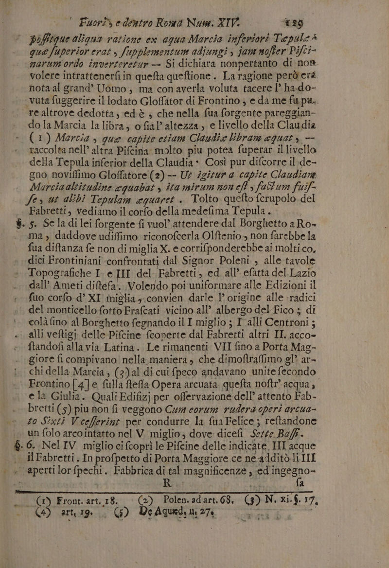 ° Fuor® e dentro Roma Nuse. XIV. 029 pofftgue oligua vazione ex aqua Marcia inferiori Tepule è que fuperior erat &gt; fupplementum adiunsi &gt; jam nofter Pifci- marum ordo inverteretur -- Si dichiara nonpertanto di nor. volere intrattenerfi in quefta queftione . La ragione perderà. nota al grand’ Uomo, ma conaverla voluta tacere 1° ha.do- ‘vuta fuggerire il lodato Gloffator di Frontino ; e da me fupu.. re altrove dedotta; ed'è ; che nella fua forgente pareggian- do la Marcia la libra, ofial’altezza, e livello della Claudia (1) Marcia , que capite etiam Clawdie libram equat, -- raccolta nell’ altra Piftina molto piu potea fuperar il livello della Tepula inferior della Claudia + Così pur difcorre il:de- gno noviflimo Gloflatore (2) -- Ut igizur a capite Claudiane . Marciaaltitudine cquabat &gt; ita mirum non eft &gt; fall'um fuif- Ser ut alibi Tepulam equaret . Tolto quefto ferupolo del |. Fabretti, vediamo il corfo della medefima Tepula. | $. s. Se ladi lei forgente fi vuol’ attendere dal Borghetto aRo- ma, daddove udiffimo riconofcerla Olftenio non farebbe la fua diftanza fe non di miglia X. e corrifponderebbe ai molti co, dici Frontiniani confrontati dal Signor Poleni , alle tavole Topografiche I. e III del :Fabretti, ed. all’. efatta del.Lazio dall’ Ameti diftefa.. Volendo poi uniformare alle Edizioni il 1. fuo corfo d’ XI migka,. convien darle 1’ origine alle :radici del monticello fotto Frafcati vicino all’ albergo del Fico ; di colà fino al Borghetto fegnando il I miglio ; I alli Centroni; «i alli veftigj delle Pifcine feoperte dal Fabretti altri II. acco» ftandofi alla via Latina. Le rimanenti VII fino a Porta Mag- giore fi compivano nella maniera , che dimoftraflimo gl? ar- chi della Marcia; (3) al di cui fpeco andavano unite fecondo Frontino[4]e fulla ftefla Opera arcuata. quefta noftr’ acqua, e la Giulia. Quali Edifizj per offervazione dell’ attento Fab- bretti (5) piu non fi veggono Cur corum rudera operi arcua- zo Sixti Vceflerint per condurre la fua Felice; reftandone . un folo arcointatto nel V. miglio, dove dicefi Sezze BefF. 8. 6. Nel IV miglio ci fcoprì le Pifcine delle indicate, III acque il Fabretti . In profpetto di Porta Maggiore ce ne additò li III | + apertilorfpechi. Fabbrica di tal magnificenze, PERE n | Biù a rd Lia) 3À,. CA (3) Front. art. 18. (2). Polen.adart.68, (3) N. xi.$. 17,