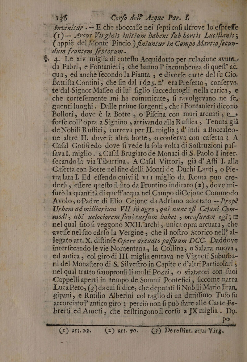 4. Le xiv miglia di cotefto Acquidotto per relazione avuta, qua, ed anche fecondo la Pianta , e diverfe carte del fu Gio. te dal Signor Maffeo di lui figlio fuccedutogli nella carica, e guenti luoghi. Dalle prime forgenti , che i Fontanieri dicono Bollori, dove è la Botte, o Pifcina con muri arcuati, e_s forfe coll’opra a Signino , arrivando alla Ruftica , Tenuta già favaI. miglio . a Cafal Brugiato de Monaci di S. Paolo I inter. fecando la via Tiburtina. A Cafal Vittorj, già d° Afti T. alla ‘Cafetta con Botte nel fine delli Monti de Duchi Lanti; o Pie- furò la quantità diqueft’acqua nel Campo diCejone Commodo Urbem ad milliorium VII in agro, qui nunc eff Cejani Com- nel qual fito fi veggono XXI.archi ; unica opra arcuata, .che avetle nelfuo cdrfo la Vergine , che il noftro Storico nell? al- interfecando le vie Nomentana., la Collina, o Salara nuova , @d antica , col giro di III miglia entrava ne Vigneti Suburba- nel qual tratto fcuopronfi li molti Pozzi, 0 sfiatatori con fuoi Cappelli aperti in tempo de Sommi Pontefici, ficcome narra LucaPeto, (3)da cui fi dice, che deputati li Nobili Mario Fran, gipani, e Rntilio Alberini col taglio di un duriffimo Tuto fu accorciatol’ antico giro ; perciò nonfi può ftare alle Carte Fa- Ca, BI - (3) Dereftint, 2qu; Virg. i} (1) arnam. (2) art. go. -