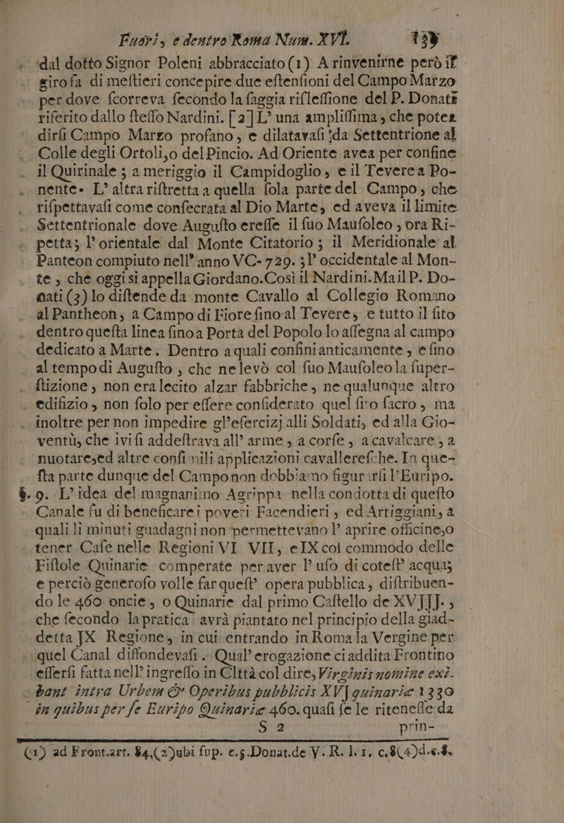 + ‘dal dotto Signor Poleni abbracciato (1) A rinvenirne però if | girofa dimeftieri concepire due eftenfioni del Campo Marzo per dove fcorreva fecondo la faggia rifleffione del P. Donatk riferito dallo fteffo Nardini. [2]L® una ampliffima 3 che potea dirfi Campo Marzo profano, e dilatavafi !da Settentrione al Colle degli Ortoli,o del Pincio. Ad Oriente avea per confine il Quirinale 5 a meriggio il Campidoglio » e il Tevere a Po- nente» L° altra riftretta a quella fola parte del Campo, che rifpettavafi come confecrata al Dio Marte, ed aveva il limite Settentrionale dove Augufto ereffe il fuo Maufoleo ; ora Ri- petta; l’ orientale dal Monte Citatorio ; il Meridionale al Panteon compiuto nell’anno VC- 729. 31° occidentale al Mon- te, che oggisi appella Giordano.Così il Nardini.Mai] P. Do- mati (3) lo diftende da monte Cavallo al Collegio Romano al Pantheon; a Campodi Fiore fino-al Tevere; e tutto il fito dentro quefta linea fino a Porta del Popolo lo affegna al campo dedicato a Marte. Dentro a quali confinianticamente , € fino . al tempodi Augufto , che nelevò col fuo Maufoleo la fuper- . ftizione , noneralecito alzar fabbriche, ne qualunque altro . edifizio , non folo per effere confiderato quel fito facro , ma inoltre per non impedire gl’efercizj alli Soldati, ed alla Gio- ventù, che ivifi addeftrava all’ arme , a corfe, acavalcare, a nuotaresed altre confi mili applicazioni cavallerefche. In que- fta parte dunque del Camponon dobbiamo figurarli PEuripo. $. 0. L'idea del magnanimo Agrippa nella condotta di quefto Canale fu di beneficarei poveri Facendieri , ed Artiggiani, a quali li minuti guadagni non permettevano 1° aprire officine,o tener Cafe nelle Regioni VI VII, eIX coi commodo delle Fiftole Quinarie comperate per aver l’ ufo di coteft’ acqua; e perciò generofo volle far que? opera pubblica; diftribuen-. do le 460 oncie, 0 Quinarie dal primo Caitello de XV]JJ. » che fecondo la pratica! avrà piantato nel principio della giad- detta JX Regione, in cui entrando in Romala Vergine per : quel Canal diffondevafi .. Qual’ erogazione ciaddita Frontino ‘efferfi fatta nell’ingreflo in Clttà col dire, Vircizisomine esi. «bant intra Urbem È Operibus pubblicis XV quinarie 1330 | dn quibus per fe Euripo Quinarie 460. quafi fe le riteneffe da Sa prin- | ntimdlizi fa ia crisis (1) ad Front.arr, 84.(2)ubi fup. e.s.Donat.de VR. lr, c.$(4)4.6.$,