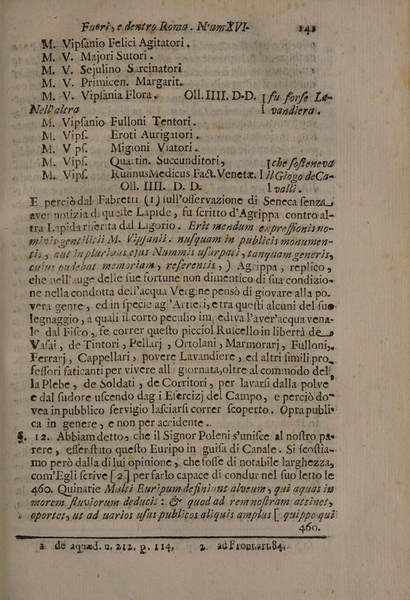 Fuorisedentro Roma. NumXVi «==vas .-+ M. Vipfanio Felici Agitatori, . &gt; REA «a 0 MuaV. Majori Sutori » . SEE TR) ._M. V. Sejulino Sarcinatori. ali ara M.V. Primicen. Margarit.....- È #0 M.V. Vipfania Flora +... OU.IIII.D-D; fu for/e La i AlelD'alero ida AF K) | 1 .ocadiera. ..* M..Vipfanio Fulloni Tentori... Vert oe M. Vipf. Eroti Aurigatori. M, V pf. Migioni. Viatori .. ma defi 7 ‘M, Vipf... Quaitin. Succunditori,. Iche foffeneva M. Vipf... RuinusMedicus Fat. Venete. 17) Giogo deCa= | Ol. IIIIL:D. Di | \1277,7/700007 E perciò dal Fabretu. (1) iull’offlervazione di Seneca fenzay aver notizia di queite Lapide , fu fcritto d’Agrippa contro'al- tra Inpidarirerità dal. Ligorio - Erit mendu ewpreffonisno= tis.s aut inpluricus.e]us Nummis ufurpari, tanquam seneriss cuius pudebat memoria, referentis, ) Agrippa, replico, che nell’auge delle fue fortune non dimentico di fua condizio» ne nella condotta dell’acqua Vergine pensò di giovare‘alla po vera gente, edin fpecie agl’Ar ties etra quetti alcuni del fue: legnaggio , a quali ILcorto peculio impediva Paver’acquavena: le dal Fifto ,, fe correr quefto picciol Ruicelloin libertà de_» Ferrarj, Cappellari &gt;. povere Lavandiere , ed altri fimili pro, feffori faticanti per vivere all: giornata,oltre- al commodo deli la Plebe, de Soldati , de. Corritori, per lavarfi dalla polve e dal fudore-ufcendo dag i Etercizj del Campo, e perciò do* . ca in genere, enon peraccidente.. eta &amp;. 12.. Abbiamdetto», che il Signor Poleni s’unifce: al noftro pae. ‘orere ;. eflerftato quefto Euripo in guifa di Canale. Si fcoftia». mo però dalla di lui opinione ». che foffe di notabile larghezza, _— com'Egli ferive [.2.] perfarlo capace di-condurnel fuo letto le n 460, Quinarie Muli Euripumdefiniunt alvenm&gt; qui aguas in more, fluviorum deducii È quod ad remmnofiram atzinet, 460. ‘a de aqued. n, 252, p. 154, © 2 adl'ropharita.. l'e