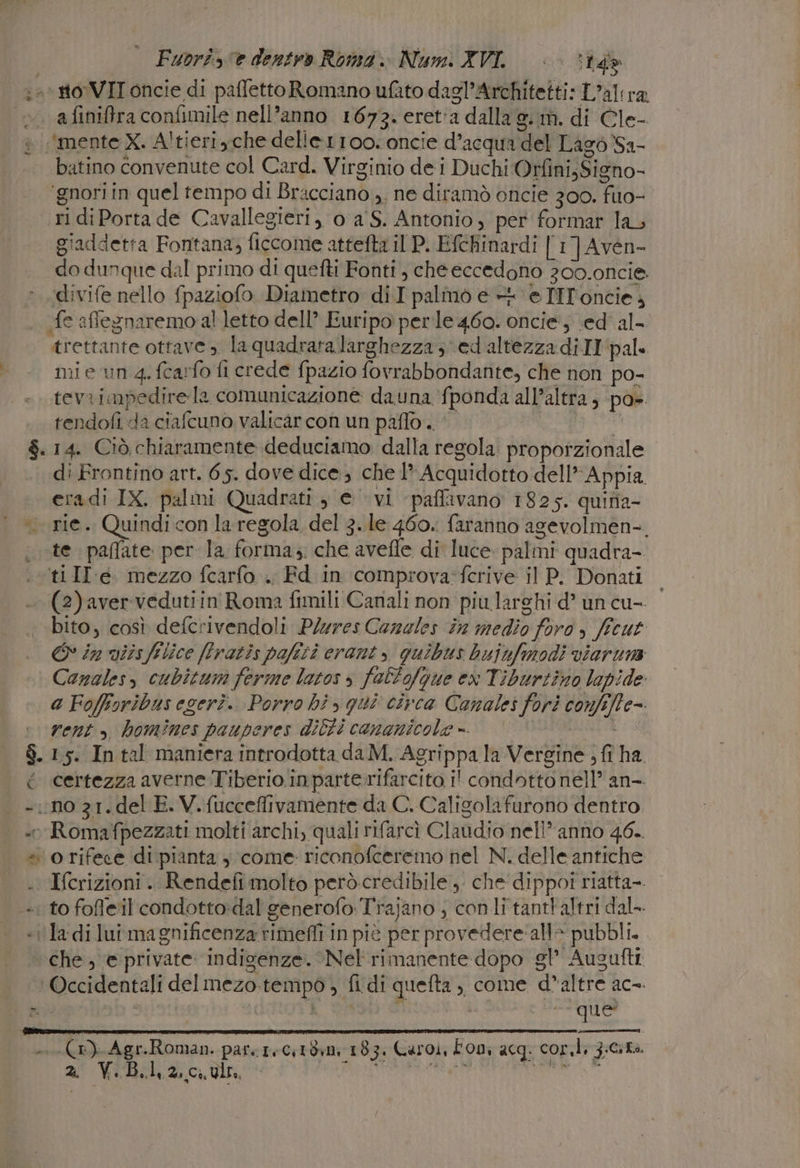 . afiniftra confimile nell’anno 1673. eret'a dalla 9. m. di Cle- «'mente X. Altieriyche delle r1oo. oncie d’acqua del Lago Sa- batino convenute col Card. Virginio de i Duchi Orfini;Signo- ‘gnori in quel tempo di Bracciano ,, ne diramò oncie 300, fuo- ri diPorta de Cavallegieri, o a S. Antonio , per formar la giaddetta Fontana; ficcome attefta il P. Efchinardi [1] Aa do dunque dal primo di quefti Fonti, cheeccedono 200.0ncie. divife nello fpaziofo Diametro diI palmo e +4 ‘e TIToncie, “fe afflegnaremo al letto dell’ Euripo perle 460. oncie', \ed'al- trettante ottave, la quadrata larghezza; ed 'altezzadiII pal. mie un 4. fcarfo fi crede fpazio fovrabbondante, che non po- tevrimpedire la comunicazione dauna ‘fponda all'altra, pa». tendofi da ciafcuno valicarcon un paffo | Cia $.14. Ciò chiaramente deduciamo dalla regola. proporzionale di Frontino art. 65. dove dice, che 1” Acquidotto dell’ Appia eradi IX. palmi Quadrati 3 e vi paflavano 1825. quina- te paflate per la forma, che avefle di luce. palmi quadra-. ti II e mezzo fcarfo . Fd in comprova:ferive il P. Donati - (2)avervedutiin Roma fimili Canali non piu larghi d’ un cu- bito, così defcrivendoli Plures Careles in medio foro ficut &amp;° in iis filice (fratis pafiti crant y quibus bujufmodi viaruna Canales, cubitum ferme latos s follofgue ex Tiburtino lapide a Fofforibus eseri.. Porro hi &gt; qui circa Canales fori confife= vent» homines pauperes dilti cananicole ». | FUETERI $. 15. In tal maniera introdotta da M. Agrippa la Vergine ; fi ha. é certezza averne Tiberio. inparte:rifarcito i' condotto nell” an-. * e Romafpezzati molti archi, quali rifarcì Claudio nell*anno 46.. « orifece di pianta come riconofceremo nel N. delle antiche . Ifcrizioni. Rendefi molto però credibile, che dippot riatta-. to fofleil condotto:dal generofo Trajano ; conli tantt'altri dal- «i la:-di lui magnificenza rimeffi in piè per provedere:alle pubbli. ‘che, e private: indigenze. ‘Nel rimanente dopo gl’ Augufti Occidentali delmezo tempo , fi di quefta , come d’altre ac-. l'o | que’ Gai se (O) Agr.Roman. pare rectdm 183. Caroi, Fony acg: cor.li zicita