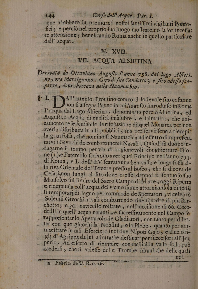 que n° ebbero la premura i noftri fantiffimi vigilanti Ponte» fici; e perciò nel proprio fuo luogo moftraremo la lor inceffa; ‘te attenzione 3 beneficando Roma anche in quefto particolare dall’ acque.» ati Maggi» ° estere vo ci Sdera WII. ACQUA ALSIETINA » Derivata de Ottaviano Augufto Panno n58: dal laso Alfeti, n050ra Martignano. Girodi fuo Condotto; e fito adeffof6o= perto» dove sboccava nella Naumachia. © ©“ * NO 8 L. AI? attento Frontino contro al lodevole fuo coftrme SCE non fi affegna l’anno in cuiAugufto introduffe inRoma + 1 acqua dal Lago Alfietino, ‘denominata perciò Alfietina; ed « sAugufta: Acqua diqualità infalubre ; e falmaftra, che uni- «camente refe fcufabile larifoluzione di. quel Monarca per non «averla diftribuita in uf pubblici , ma per fervirfene a riempir | Ja gran foffa, che nominoffi Naumachia ad effettodi raprefien, tarvi i Givochide combettimenti Navali . Quindi fà duopoin- | .»dagarne il tempo per via di ragionevoli conghietture Dio- » ne (1), Patercolo ferivono aver quel Principe ‘nell’anno 7:52. .. di Roma, e I. dell’ EV fcavatauna-ben vafta e longa foffa al- «va riva Orientale del Tevere preffo al bofco , che fi diceva-de ‘Cefariynon lungi al fito dove ereffe dappoi il fontuofo fuo Maufoleo ful limite del Sacro Campo di Marte ; oggi Ripetta ‘e riempitala coll’ acqua del vicino fiume attorniandola di fedi; A temporarj di legno per commodo de Spettatori , vicelebrò Solenni Givochi navali combattendo due {quadre di piu Bar- chette; ‘e 30. navicelle roftrate ; coll’ uccifione di 66. Coco= . «drilli in quell’ acqua natanti ye fucceffivamente nel Campo fe . rapprefentarlo Spettacolo de:Gladiatori , non tanto per dilet. . tar con que giuochj la Nobiltà ela Plebe, quanto per am- maeftrare in tali Efercizj i {noi due Nipoti Gajo 3 e Lucio fi- .31) d Agrippa da lui adottati deftinati per fucceffori all’ Jm, .. perio. Ad effetto di riempire con facilità la vafta folla può crederfi, chefi valetfe delle Trombe idrauliche dellc quali 4 nel. er”, m Fabric deU. R. 0-16. | | 4a O ct