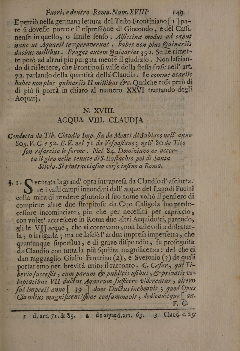 ; «E perciò nella germana lettura del Telto Frontiniano [1 ] pa- . re fi doveffe porre e 1° efpreffiòne dl Giocondo, e del Cali. rienfe in quefto, o fimile fenfo . Alferine modus ad caput | wane ut Aquarii temperaverunt » habet non plus Quinariis - duobusmillibusi Erogat cutem Quizarias 392. Senerimet- te però ad alrrui piu purgata mente il giudizio. Non lafcian- _. do di riflettere, che Frontinofi valfe della ftefla frafe nell’ art. »2. parlando della quantità dellé Claudia. 1x commerntariis babet nonplus quinariis II millibus Gc. Qualche cofa però di di più fi porrà in chiaro al numero XXVI trattando degli \Acquar). ARE I TOTNIAVIO, I ACQUA VII. CLAUDJA Condotta da Tib. Claudio Imp. fin da Monti di Subiaconell anne 8os.V. C.e 52. E.V. nel 71 da Vefpafiano; nell Soda Tito «on rifarcite le forme. Nel 84. Domiziano ne accor= ta il giro nelle tenute diS.Euffachio poi di Santa Silvia.Si rintracciafuo corjo infino a Roma. $.1. (‘ventatalagrand’ opra intraprefa da Claudiod” afciutta. S re i vafti campi innondati dall’ acque del Lagodi Fucini colla mira di rendere gloriofo il fuo nome voltò il penfiero di compirne altre due ftrepitofe da Cajo Caligola fuo prede- ceffore incominciate, piu che per neceflità per capriccio s * con voler? accrefcere in Roma due altri Acquidotti, parendo, gli le VJJ acque» che vi correvano » non baîtevoli a diffettar- la; oirrigarla ; ma ne lafcidl’ ardua imprefa imperfetta che quantunque fuperflua, e di grave difpendio , fu profeguita «da Claudio con tutta la più fquifita magnificenza: del che ci dan ragguaglio Giulio Frontino (2), e Svetonio (3) de quali portaremo-per brevità unito il racconto. G. Cefar, qui Ti- berio fucceffit, cum parum &amp; publicis ufibus ; © privatis vo- + luptatibus VII dultus Aquarum Jufficere viderentur » altero .. fuiImperii anno 39 | duos Dalfusinchoavit ; quod Opus — Qaudiùs masnificentifime confummavit , dedicavitgue | an. I I | piece 3. Claud, c. 29° z 4 di alle 74. da 06. È de aquad,ari, 63, i