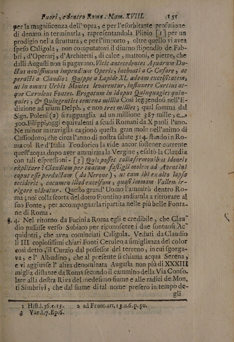 per Ta magnificenza dell’opra, e per l’eforbitante ‘profulione di denaro in terminarla, raprefentandola Plinio [1] per un prodigio nel'a {truttura, e perl’importo , oltre quello vi avea fpefo Caligola, non computatovi il diurno ftipendio de Fab- bri, d’Operarj s d’Architetti , di calce , mattoni, e pietre, che dalli Augufti non fi pagavano. Vici azzecedentes Aquarum Du- Gus noviffimum impendimn Operis, închoati a C- Cefare » 0 utinomnes Urbis Montes levnrentur, inffuxere Curtius at- que Ceruleus Fontes. Erogatum în idopus Quinquagies guin- dizione ad ufum Delph., e non #res 72//es ; qual fomma dal Sign. Poleni (2) firagguaglia ad un millione 387 mille; e_s 500.Filippisoggi equivalenti a fcudi Romani da X paoli l’uno. Ne minor maraviglia cagionò quefta gran mole nell’animo di ‘Caffiodoro; che circa l’anno di noftra falute 514. ftandoin Ro- macol Re d’Italia Teodorico la vide ancor foftener corrente queft’acqua dopo aver ammirata la Vergine ; efaltò la Claudia con tali efprefioni - [3] Qu/spo/fe4 taliafermonibus idoneis caput e/fe perduîtam (da Nerone), ut cum ibi ex alto lapfe picare videatur. Quefto srand’ Uomo l’ammirò dentro Ro- ma ; noi collafcorta del dotto Frontino andiamla a ritrovare al fuo Fonte, per accompagnarlaripartita nelle più belle Fonta- ne di Roma... 2 | | ro ni dio paflafe verfo Subiaco per riconofcere i due fontuofi Ac” quidotti, che avea cominciati Caligola. Veduti da Claudio li III copiofilîmi chiari Fonti Ceruleo a fimiglianza del color eosì detto sil Curzio dal poffeflor del terreno; incuifgorga= va, el’ Albudino; che al prefente fi chiama acqua Serena 4 e vi aggiunfe 1’ altra denominata Augufta non più di XXXIII miglia diftante da Roma fecondo il cammino della Via Confo, lare alla deltra Riva del medefimo-fiume e alle radici de Mon, ti Simbrivi , che dal fiume dital nome prefero in drinrial Fà i jan Sil “3 Hift.].36.e.15. 2 ad Frontart,1g.1.6.p.$O