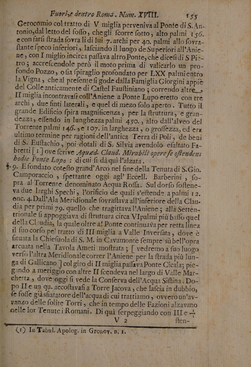 tonio,dal letto del foffo, chegli fcorre fotto, alto palmi 156. econfarfi {trada fovra li di lui 7. archi per 40. palmi allo fovra- ftante fpeco inferiori, lafciando il luogo de Su periori all’Anie- ne, conI miglio incirca paflava altro Ponte, che dicefi di S Pic- tro; accrefcendole però il moto prima di valicarlo un pro-. la Vigna, cheal prefentefi gode dalla Famiglia Giorgini appiè del Colle anticamente di Caftel Fauftiniano 3 correndo altre__» archi ) due finti laterali, e quel di mezo folo aperto. Tutto il grande Edificio fpira magnificenza, per la Atruttura, ‘e gran- dezza, effendo in lunghezza palmi 450. alto dall’alveo del Torrente palmi 146.3 e 107. in larghezza y 0 eroffezza, ed era 4 ultimo termine per ragioni dell’antica Terra di Poli, ‘de beni di :5. Euftachio , ‘poi -dotali di S. Silvia avendolo: efaltato Fa- bretti [1 ] ove ferive 4944. Claud. Mirabili opere fe ofendens bodie Ponte Lupo : dicui fi diquìPalzata. Camporaccio ; fpettante oggi agl’ Eccell: Barberini , fo- pra al Torrente denominato Acqua Roffa. Sul dorfo foftene- va due larghi Spechi , l’orificio de quali s'eftenda a palmi 12. 1 + PO, fi * an dia per primi 79. quello che tragittava 1’ Aniene 3 alla Setten- trionale fi appoggiava di ftruttura circa VIpalmi più baflo quel della Cl:udia, la quale oltre a! Ponte continuava per retta linea il fuo corfo pel tratto ‘di III miglia a Valle Inverfàta, dove è arcuata nella Tavola Ameti moftrata ; [ vedremo a fio luogo verfo l’altra Meridionalecorrer l'Aniene per la ftrada più lun- ga di Gallicano ]col giro di IT miglia pafava Ponte Cicala; pie- gando a meriggio conaltre IT fcendeva nel largo di Valle Mar- chetta ; doveroggi fi vede la Conferva dell’Acqua Siftina | Do- po II e un qu. accoftavafi a Torre Jacova ; che lafcia in dubbio, nelle lor Tenute i Romani. Di quì ferpeggiando con IIT e + | VETO ften- 1) In Tabul. Apolog. in Gronov. n; 1.