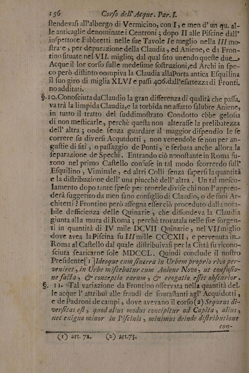 36 © Corfo dell’'Acque. Par.l.' itendevafi all'albergo di Vermicino, con I, e men d’ un qu. al- le anticaglie denominate i Centroni ; dopo II alle Pifcine dall’ infpettore Fabbretti. nelle fue Tavole Je meglio nella III mo» ftra'e., per depurazione della Claudia, ed Aniene, e da Fron- tino fituate nel.VII. miglio; dal qual fito unendo quefte due» Acque il lor corfo fulle medefime foftruzioni,ed Archi in fpe- co però diftinto oompiva la Claudia allaPorta antica Efquilina il fuo giro di miglia XLVI e pafli 406.dall’efattezza di Eronti. noadditati. | | IAA $.10.Conofciuta daClaudio la graù differenza di qualità che palla. vatrà la limpida Claudia;e la torbida ne affatto falubre Aniene, in tutto il tratto del fuddimoftrato Condotto chbe gelofia di non metfticarle, perchè quefta non alteraffe Ja prelibatezza dell’ altra ; onde fenza guardare al maggior difpendio le fe correre fu diverfi Acqutdotti ; non venendole fe non per an- | guftie di fiti , o paffaggio de Ponti, e ferbata anche allora la feparazione de Spechi. Entrando ciò nonoftantein Roma fu-. rono nel primo Caftello con'ufe in tal modo fcorrerdo full Efquilino, Viminale, ed altri Colli fenza faperfi la quantità . ela diftribuzione dell’ una piucchè dell’ altra. Un tal mefco- lamento dopo tante fpefe per tenerle divife chi non 1’ appren- derà fuggerito da men fano configlio di Claudio, o defuoi Ar- | chitetti ? Frontino però affegna efferciò proceduto dalla nota- | bile defficienza delle Quinarie , che diffondeva la Claudia giunta alla mura di Roma ; perchè trovatala nelle fue forgen- fl ‘ti in quantità di IV mile DCVII Qninarie , nel VII miglio dove avea laPifcina fuIIImille CCCXII, e pervenuta ino Roma al Caftello dal quale diftribuivafi perla Città fu ricono- | fciuta fearicarne fole MDCCL. Quindi conclude il noftro Prefidente| 1 |Idrogue cum fincera în Urbem proprio rivo per- veniret yin Urbe mifcebatur cum Aniene Novo, ut confuffo= | ne falla» &amp; conceptio eorum, &amp; erogatio effet obfcurior.. S. 11. «Tal variazione da Frontino offervata nella quantità del le acque I’ attribuì alle fraudi de fouraftanti agl’ Acquidotti , e de Padroni de campi , dove avevano il'corfo(2) Seguezs di- verfitas eft , quod alius modus concipitur ad Capita, alius, mec exicuo minor în Pifcinis, minimus deinde diffribuzione si con- 3