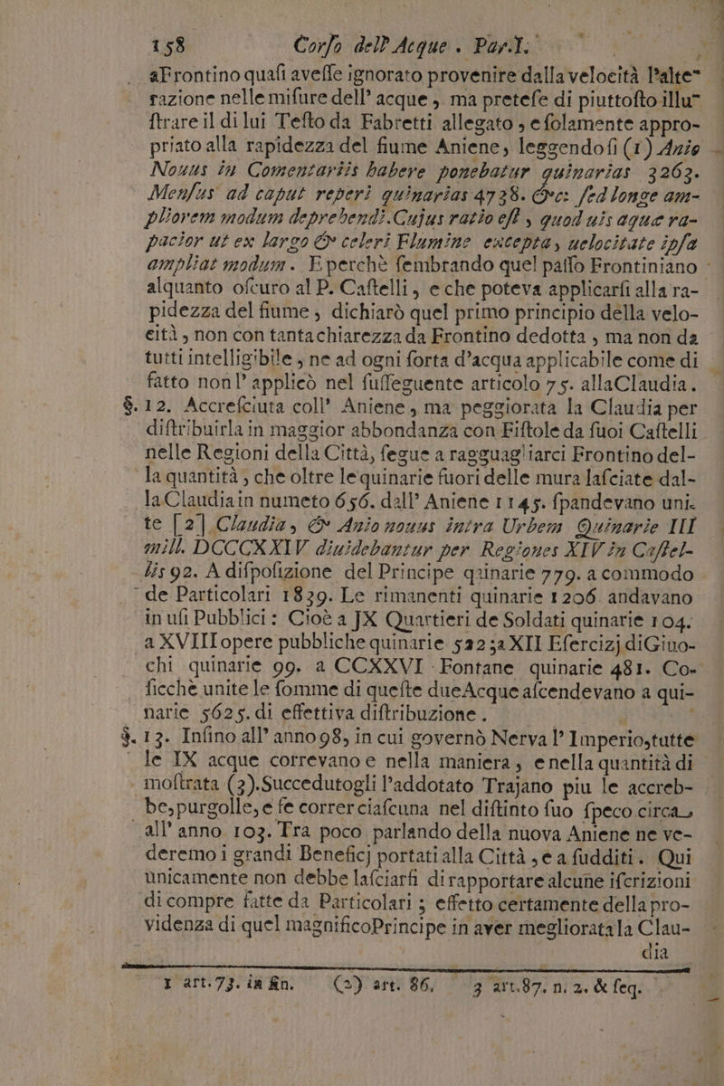 . Frontino quafi avefle ignorato provenire dalla velocità l’alte —. razione nelle mifure dell’ acque, ma pretefe di piuttofto illu” ftrare il di lui Tefto da Fabretti allegato , e folamente appro- priato alla rapidezza del fiume Aniene, leggendofi (1) Azio Nouus în Comentariis babere ponchatur guinarias 3263. Menfus ad caput reperì quinarias 4738. &amp;c: fed longe am- pliovem modum deprebendi.Cujus ratio eft y quod uis ague ra- pacior ut ex largo © celeri Flumine esceptay uelocitate ipfa ampliat modum. E perchè fembrando quel paffo Frontiniano ‘ alquanto ofcuro al P. Caftelli, e che poteva applicarfi allara- pidezza del fiume , dichiarò quel primo principio della velo- gità , non con tantachiarezza da Frontino dedotta ) ma non da tutti intelligibile , ne ad ogni forta d’acqua applicabile come di fatto nonl’ applicò nel fuffeguente articolo 7 5. allaClaudia. $.12. Accrefciuta coll’ Aniene., ma peggiorata la Claudia per diftribuirla in maggior abbondanza con Fiftole da fuoi Caftelli nelle Regioni della Città, fegue a ragguagliarci Frontino del- la quantità, che oltre lequinarie fuori delle mura Jafciate dal- . laClaudiain numeto 656. dall’ Aniene 1145. fpandevano uni. te [2] Claudia, &amp; Anio nouus intra Urbem Quinarie II mill. DOCCXXIV diuidebantur per Regiones XIV in Coffel- lis 92. A difpofizione del Principe qrinarie 779. a commodo . de Particolari 1839. Le rimanenti quinarie 1206. andavano in uft Pubblici: Cioè a JX Quartieri de Soldati quinarie 104. a XVIII opere pubbliche quinarie 522;a XII Efercizj diGino- chi quinarie 99. a CCXXVI Fontane quinarie 481. Co» ficchè unite le fomme di quefte dueAcque afcendevano a qui- | narie 5625.dì effettiva diftribuzione . | ML $.13. Infino all’ anno 98, in cui governò Nerva l’ Imperiostutte . le IX acque correvano e nella maniera, enella quantità di ‘ moftrata (3).Succedutogli l’addotato Trajano piu le accreb- be,purgolle, e fe correrciafcuna nel diftinto fuo fpeco circa all anno 103. Tra poco parlando della nuova Aniene ne ve- deremo i grandi Benefic} portati alla Città se a fudditi. Qui unicamente non debbe lafciarfi di rapportare alcune ifcrizioni «dicompre fatte da Particolari ; effetto certamente della pro- videnza di quel magnificoPrincipe in aver meglioratala Clau- dia “rart.73.in fino = (a) art 86, 3 art.87. ni 2. &amp;feq.